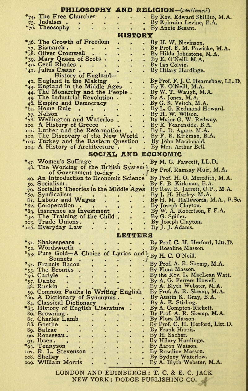 74* 75- *76. *36. 37- *38. *39- *40. *4I* 42. *43* 44- 45- 46. *61. 77* *78. 100. 101. 102. >io3. 104. ’47. 48. 49. 50. 79. •80. 81. *82. *92. 105. *106. 51* *52. *53- *54- *55- *56. *57. 58. 59- *60. 84. *8S- 86. 87. 88. 89. 90. 91. *93. 107. 108. 109. PHILOSOPHY AND RELIGION—{continued) The Free Churches . . . . By Rev. Edward Shillito, M.A, Judaism By Ephraim Levine, B.A. Theosophy By Annie Besant. HISTORY The Growth of Freedom Bismarck . Oliver Cromwell . Mary Queen of Scots Cecil Rhodes . Julius Caesar . History of England— England in the Making England in the Middle Ages The Monarchy and the People . The Industrial Revolution . Empire and Democracy Home Rule Nelson Wellington and Waterloo . A History of Greece . Luther and the Reformation The Discovery of the New World Turkey and the Eastern Question A History of Architecture . SOCIAL AND Women’s Suffrage . By H. W. Nevinson. . By Prof. F. M. Powicke, M.A. . By Hilda Johnstone, M.A. . By E. O’Neill, M.A. . By Ian Colvin. . By Hilary Hardinge. . By Prof. F. J. C. Hearnshaw, LL.D. . By E. O’Neill, M.A. . By W. T. Waugh, M.A. . By A. Jones, M.A. . By G. S. Veitch, M.A. . By L. G. Redmond Howard. . By H. W. Wilson. . By Major G. W. Red way. . By E. Fearenside, B.A. . By L. D. Agate, M.A. . By F. B. Kirkman, B.A. . By John Macdonald. . By Mrs. Arthur Bell. ECONOMIC . . . . By M. G. Fawcett, LL.D. Theof^overnmen?to-day'Sh Prof. Ramsay Muir, M.A, An Introduction to Economic Science By Prof. H. O. Meredith, M.A. Socialism Socialist Theories in the Middle Ages Syndicalism Labour and Wages .... Co-operation Insurance as Investment The Training of the Child . Trade Unions Everyday Law By F. B. Kirkman, B.A. By Rev. B. Jarrett, O.P., M.A. By J. H. Harley, M.A. By H. M. Hallswortla, M.A., B.Sc. By Joseph Clayton. By W. A. Robertson, F.F.A. By G. Spiller. By Joseph Clayton. By J. J. Adams. LETTERS Shakespeare By Wordsworth By Pure Gold—A Choice of Lyrics and \ r»„ Sonnets j By Francis Bacon By The Brontes By Carlyle By Dante By Ruskin By Common Faults in Writing English By A Dictionary of Synonyms . Classical Dictionary History of English Literature . Browning. Charles Lamb Goethe Balzac Rousseau. Ibsen. Tennyson R. L. Stevenson Shelley William Morris Prof. C. H. Herford, Litt.D. Rosaline,Masson. H. C. O’Neill. Prof. A. R. Skemp, M.A. Flora Masson, the Rev. L. MacLean Watt. A. G. Ferrers Howell. A. Blyth Webster, M.A. Prof. A. R. Skemp, M.A. By Austin K. Gray, B.A. By A. E. Stirling. By A. Compton-Rickett. By Prof. A. R. Skemp, M.A. By Flora Masson. By Prof. C. H. Herford, Litt.D. By Frank Harris. By H. Sacher. By Hilary Hardinge. By Aaron Watson. By Rosaline Masson. By Sydney Waterlow. By A. Blyth Webster, M.A. LONDON AND EDINBURGH: T. C. & E. C. JACK NEW YORK: DODGE PUBLISHING CO. /