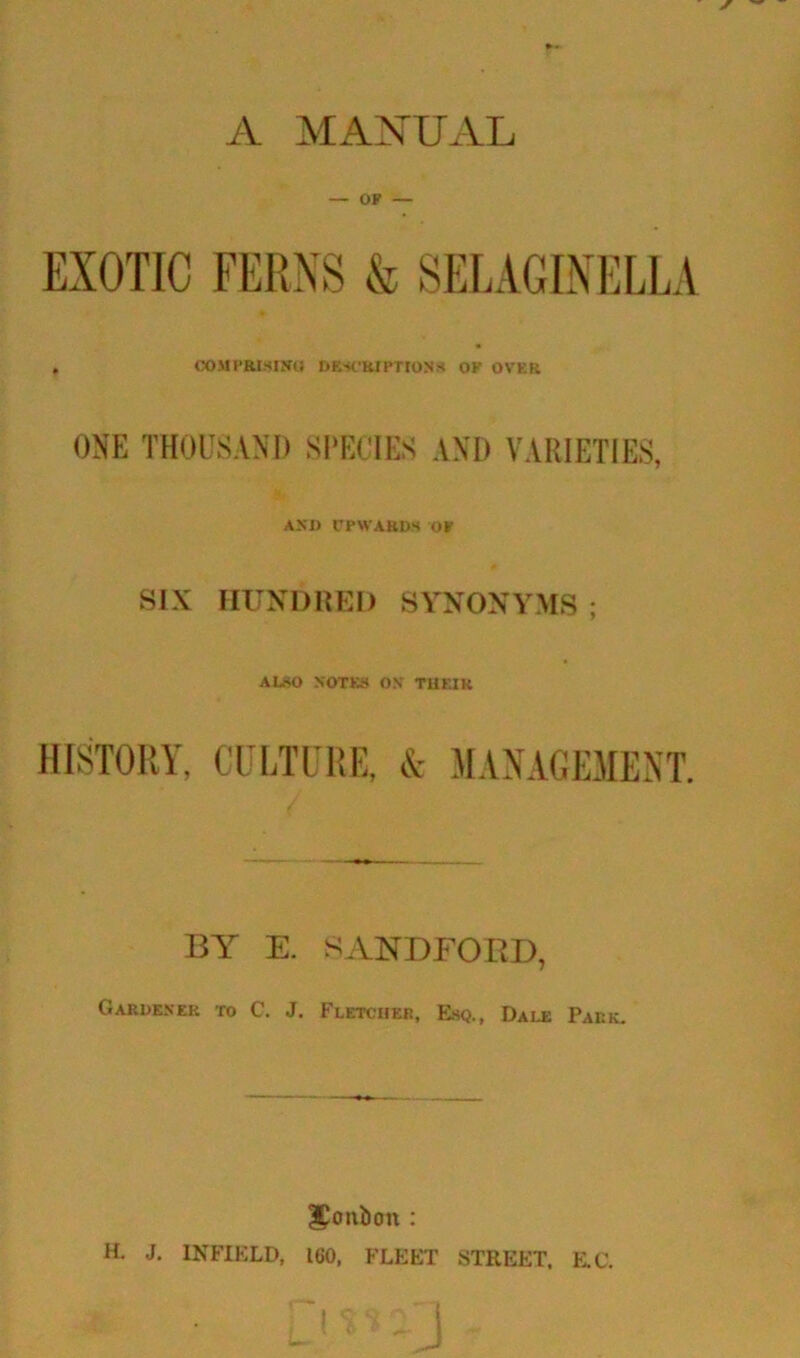 A MANUAL OF — EXOTIC FERNS & SELAGINELLA COMPRISING DESCRIPTIONS of ovf.r ONE THOUSAND SPECIES AND VARIETIES, AND UPWARDS OF SIX HUNDRED SYNONYMS ALSO NOTES ON THEIR HISTORY, CULTURE, & MANAGEMENT. BY E. SANDFORD, Gardener to C. J. Fletcher, Esq., Dale Park. Jortbon : H. J. INFIELD, 160, FLEET STREET, E.C.