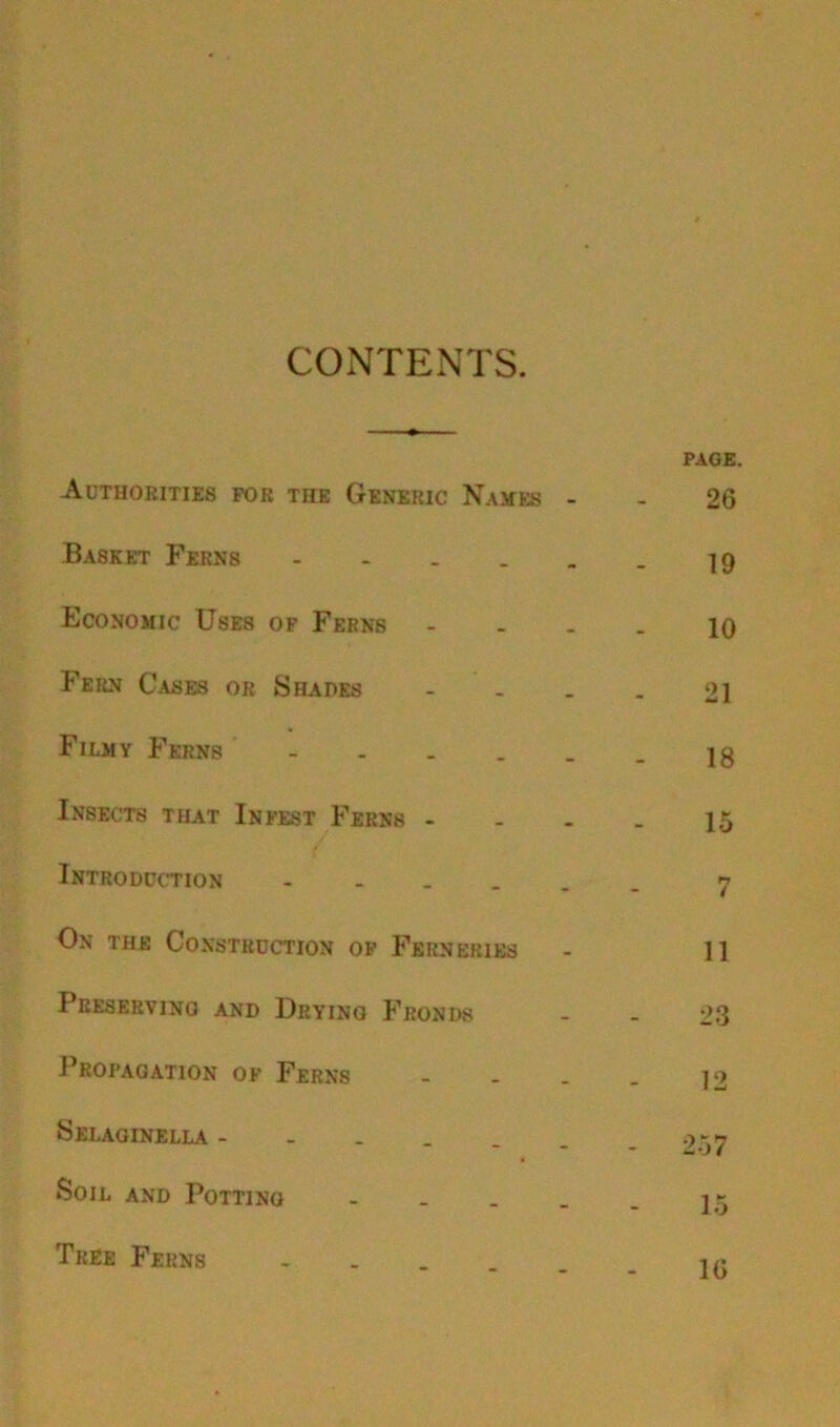 CONTENTS. PAGE. Authorities for the Generic Names - - 26 Basket Ferns ]9 Economic Uses of Ferns - - - - 10 Fern Gases or Shades - - . . 21 Filmy Ferns jg Insects that Infest Ferns - - - - 15 Introduction « On the Construction of Ferneries - 11 Preserving and Dryino Fronds - - 23 Propagation of Ferns - - . . 12 SELAGINELLA 9*7 Soil and Potting - . _ . _ Tree Ferns