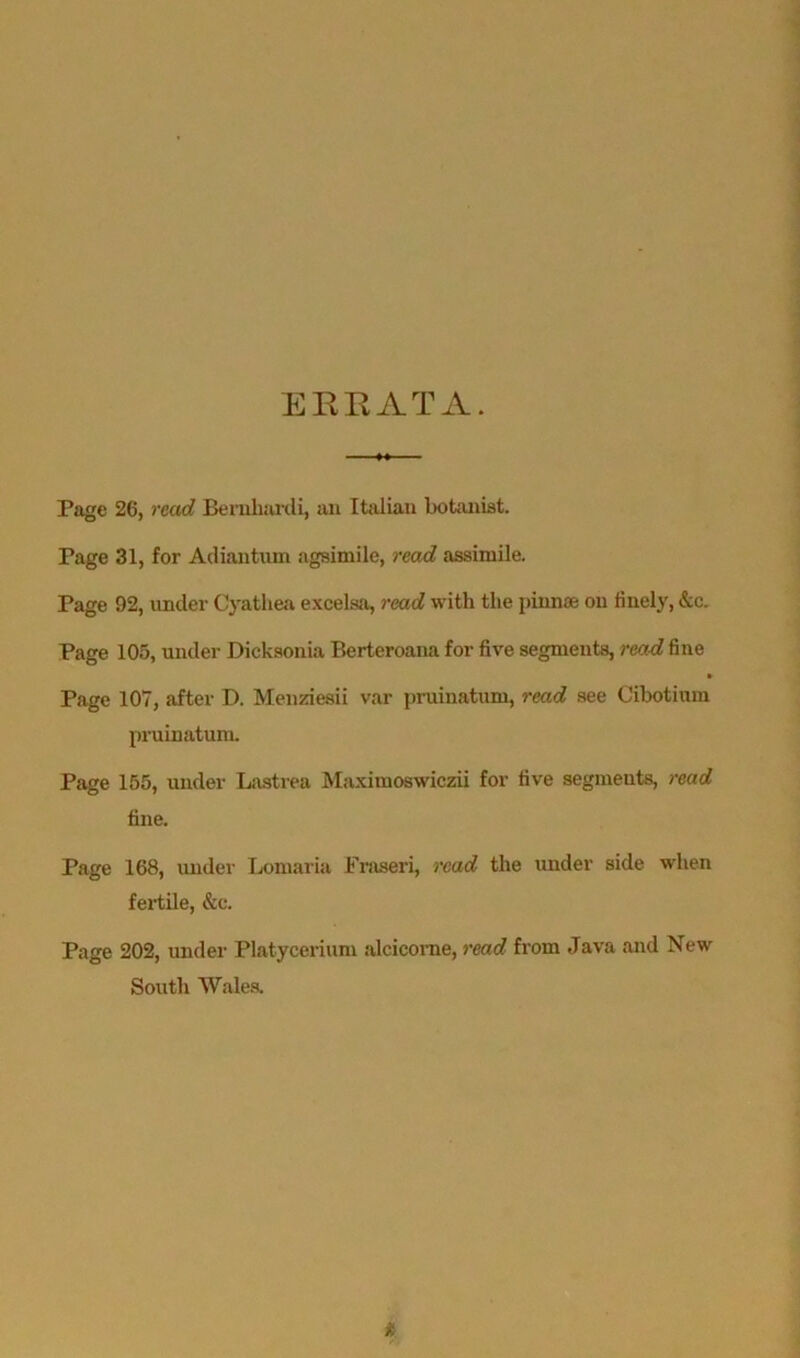 ERRATA. Page 26, read Bernliardi, an Italian botanist. Page 31, for Adiautum agsimile, read assimile. Page 92, under Cyathea excelsa, read with the pinnae on finely, &c. Page 105, under Dicksonia Berteroana for five segments, read fine Page 107, after D. Menziesii var pruinatum, read see Cibotium pruinatum. Page 155, under Lastrea Maximoswiczii for five segmeuts, read fine. Page 168, under Lomaria Fraseri, read the under side when fertile, &e. Page 202, under Platycerium alcicome, read from Java and New South Wales.