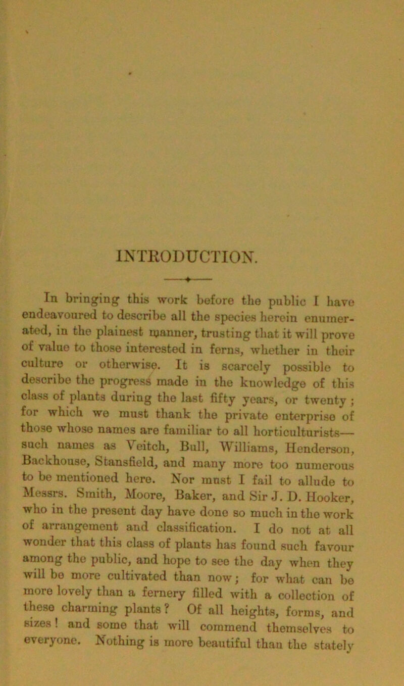 INTRODUCTION. —♦— In bringing this work before the public I have endeavoured to describe all the species herein enumer- ated, in the plainest manner, trusting that it will prove of value to those interested in ferns, whether in their culture or othei’wise. It is scarcely possible to describe the progress made in the knowledge of this class of plants during the last fifty years, or twenty ; for which we must thank the private enterprise of those whose names are familiar to all horticulturists— such names as Veitch, Bull, Williams, Henderson, Backhouse, Stansfield, and many more too numerous to be mentioned here. Nor most I fail to allude to Messrs. Smith, Moore, Baker, and Sir J. D. Hooker, who in the present day have done so much in the work of arrangement and classification. I do not at all wondei that this class of plants has found such favour among the public, and hope to see the day when they will be more cultivated than now; for what can be more lovely than a fernery filled with a collection of these charming plants ? Of all heights, forms, and sizes! and some that will commend themselves to everyone. Nothing is more beautiful thau the stately