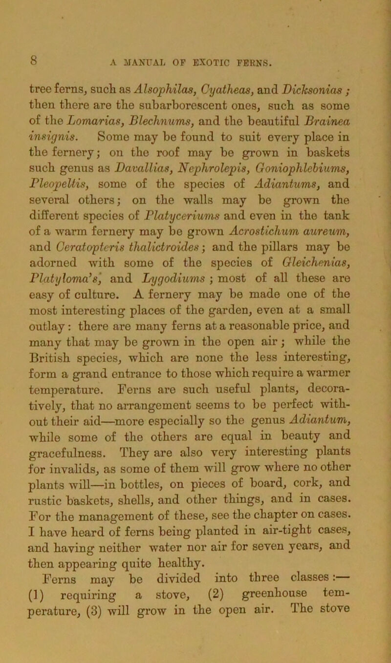 tree ferns, sucli as Alsophilas, Cyatheas, and Dicksonias ; then there are the subarborescent ones, such as some of the Lomarias, Blechnums, and the beautiful Brainea insignis. Some may be found to suit every place in the fernery; on the roof may be grown in baskets such genus as Davallias, Nephrolepis, Goniophlebiums, Bleopeltis, some of the species of Adiantums, and several others; on the walls may be grown the different species of Platyceriums and even in the tank of a warm fernery may be grown Acrostichum aureum, and Ceratopteris thalictroides; and the pillars may be adorned with some of the species of Gleichmias, Platylovia’s', and Lygodiums ; most of all these are easy of culture. A fernery may be made one of the most interesting places of the garden, even at a small outlay : there are many ferns at a reasonable price, and many that may be grown in the open air; while the British species, which are none the less interesting, form a grand entrance to those which require a warmer temperature. Ferns are such useful plants, decora- tively, that no arrangement seems to be perfect with- out their aid—more especially so the genus Adiantum, while some of the others are equal in beauty and gracefulness. They are also very interesting plants for invalids, as some of them will grow where no other plants will—in bottles, on pieces of board, cork, and rustic baskets, shells, and other things, and in cases. For the management of these, see the chapter on cases. I have heard of ferns being planted in air-tight cases, and having neither water nor air for seven years, and then appearing quite healthy. Ferns may be divided into three classes:— (1) requiring a stove, (2) greenhouse tem- perature, (3) will grow in the open air. The stove