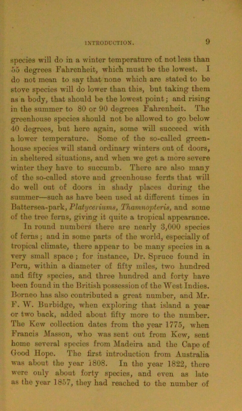 species will do in a winter temperature o£ not less than 55 degrees Fahrenheit, which must be the lowest. I do not mean to say that none which are stated to be stove species will do lower than this, but taking them as a body, that should be the lowest point; and rising in the summer to 80 or 90 degrees Fahrenheit. The greenhouse species should not be allowed to go below 40 degrees, but here again, some will succeed with a lower temperature. Some of the so-called green- house species will stand ordinary winters out of doors, in sheltered situations, and when we get a more severe winter they have to succumb. There are also many of the so-called stove and greenhouse ferits that will do well out of doors in shady places during the summer—such as have been used at different times in Battersea-park, Platyceriuma, Thamnopteris, and some of the tree ferns, giving it quite a tropical appearance. In round numbers there are nearly 3,000 species of ferns ; and in some parts of the world, especially of tropical climate, there appear to be many species in a very small space; for instance, Dr. Spruce found in Peru, within a diameter of fifty miles, two hundred and fifty species, and three hundred and forty have been found in the British possession of the West Indies. Borneo has also contributed a great number, and Mr. F. W. Burbidge, when exploring that island a year or two back, added about fifty more to the number. The Kew collection dates from the year 1775, when Francis Masson, who was sent out from Kew, sent home several species from Madeira and the Cape of Good Hope. The first introduction from Australia was about the year 1808. In the year 1822, there were only about forty species, and even as late as the year 185/, they had reached to the number of