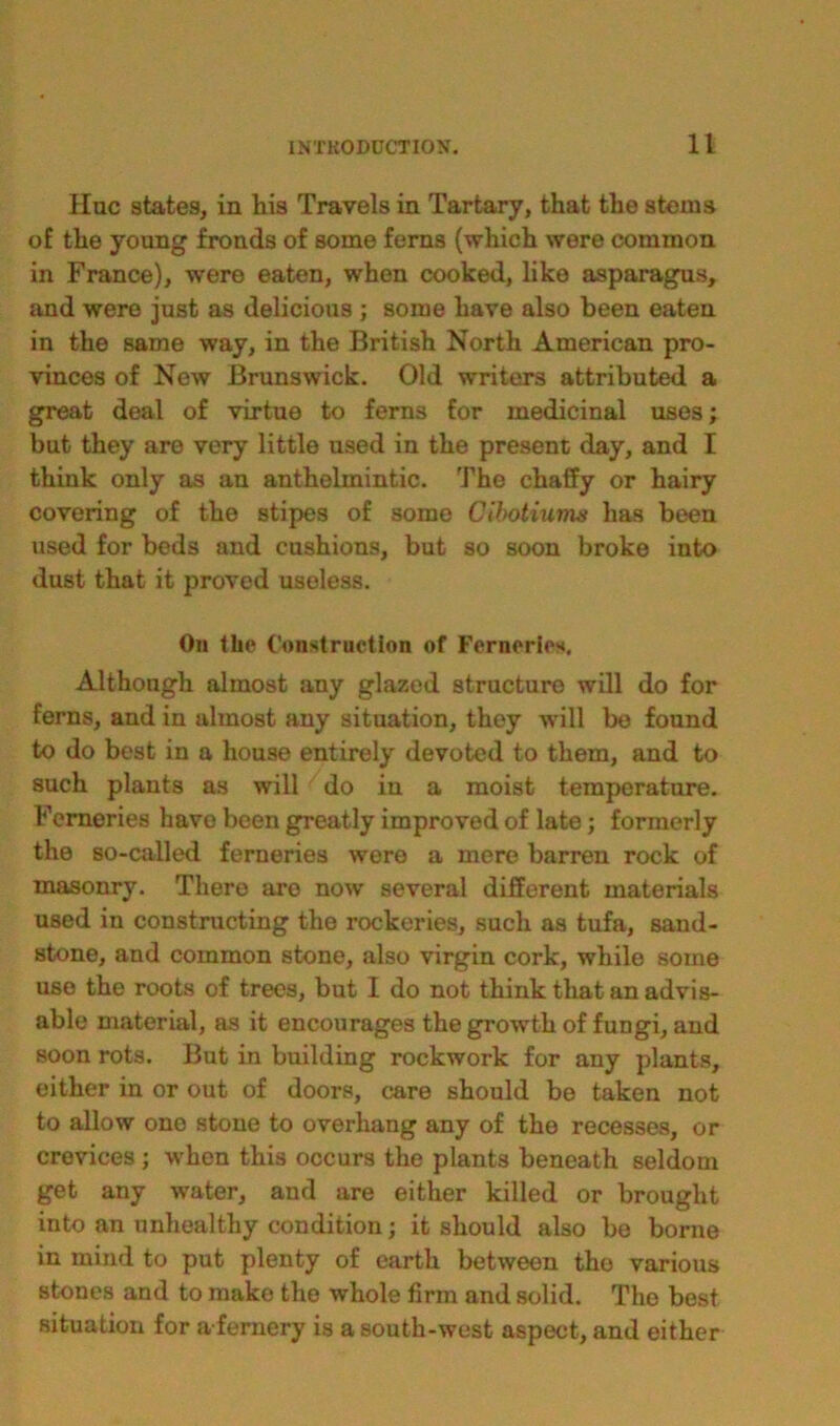 Hue states, in his Travels in Tartary, that the stems of the young fronds of some ferns (which were common in France), were eaten, when cooked, like asparagus, and were just as delicious ; some have also been eaten in the same way, in the British North American pro- vinces of New Brunswick. Old writers attributed a great deal of virtue to ferns for medicinal uses; but they are very little used in the present day, and I think only as an anthelmintic. The chaffy or hairy covering of the stipes of some Cibotiums has been used for beds and cushions, but so soon broke into dust that it proved useless. On the Construction of Ferneries. Although almost any glazed structure will do for ferns, and in almost any situation, they will bo found to do best in a house entirely devoted to them, and to such plants as will do in a moist temperature. Ferneries have been greatly improved of late ; formerly the so-called ferneries were a mere barren rock of masonry. There aro now several different materials used in constructing the rockeries, such as tufa, sand- stone, and common stone, also virgin cork, while some use the roots of trees, but I do not think that an advis- able material, as it encourages the growth of fungi, and soon rots. But in building rockwork for any plants, either in or out of doors, care should be taken not to allow one stone to overhang any of the recesses, or crevices ; when this occurs the plants beneath seldom get any water, and are either killed or brought into an unhealthy condition; it should also be borne in mind to put plenty of earth between the various stones and to make the whole firm and solid. The best situation for a femery is a south-west aspect, and either