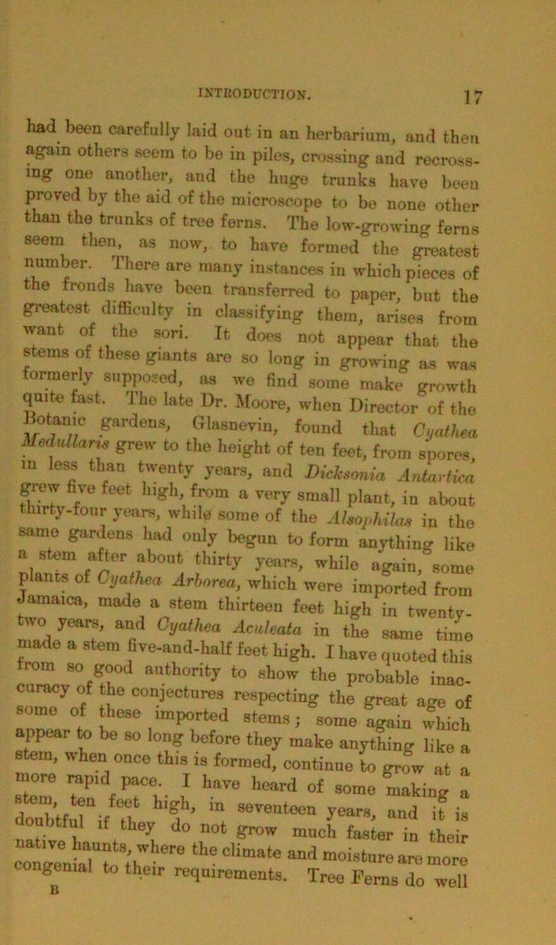 had been carefully laid out in an herbarium, and then again others seem to be in piles, crossing and recross- ing one another, and the huge trunks have been proved by the aid of the microscope to be none other than the trunks of tree ferns. The low-growing ferns seem then, as now, to have formed the greatest number. There are many instances in which pieces of he fronds have been transferred to paper, but the greatest difficulty in classifying them, arises from want of the sori. It does not appear that the stems of these giants are so long in growing as was formerly supposed, as wo find some make growth quite fast. The late Dr. Moore, when Director of the •ga,’denS' Dhisnevin, found that Ci/athea Medullar is grew to the height of ten feet, from spores, m less than twenty years, and Dieksonia Antartim grew five feet high, from a very small plant, in about thirty-four years, while some of the Ahophilw, in the same gardens had only begun to form anything like a stem after about thirty years, while again, some planes of Gyathea Arborea, which were imported from Jamaica, made a stem thirteen feet high in twenty- two years, and Gyathea Aculeata in the same time made a stem five-and-half feet high. I have quoted this from so good authority to show the probable inac- curacy of the conjectures respecting the great age of some of these imported stems; some fgain which appear to be so long before they make anything like a stern, when once this is formed, continue to grow at a doubtMUif Tl, 5 ’ “ S6TOntoen 7“™, “<1 if i» doubtful if they do not grow much fa9ter in their CO. Z 7? ;hW re theclimate “d moisture are more congenial to their requirements. Tree Ferns do well