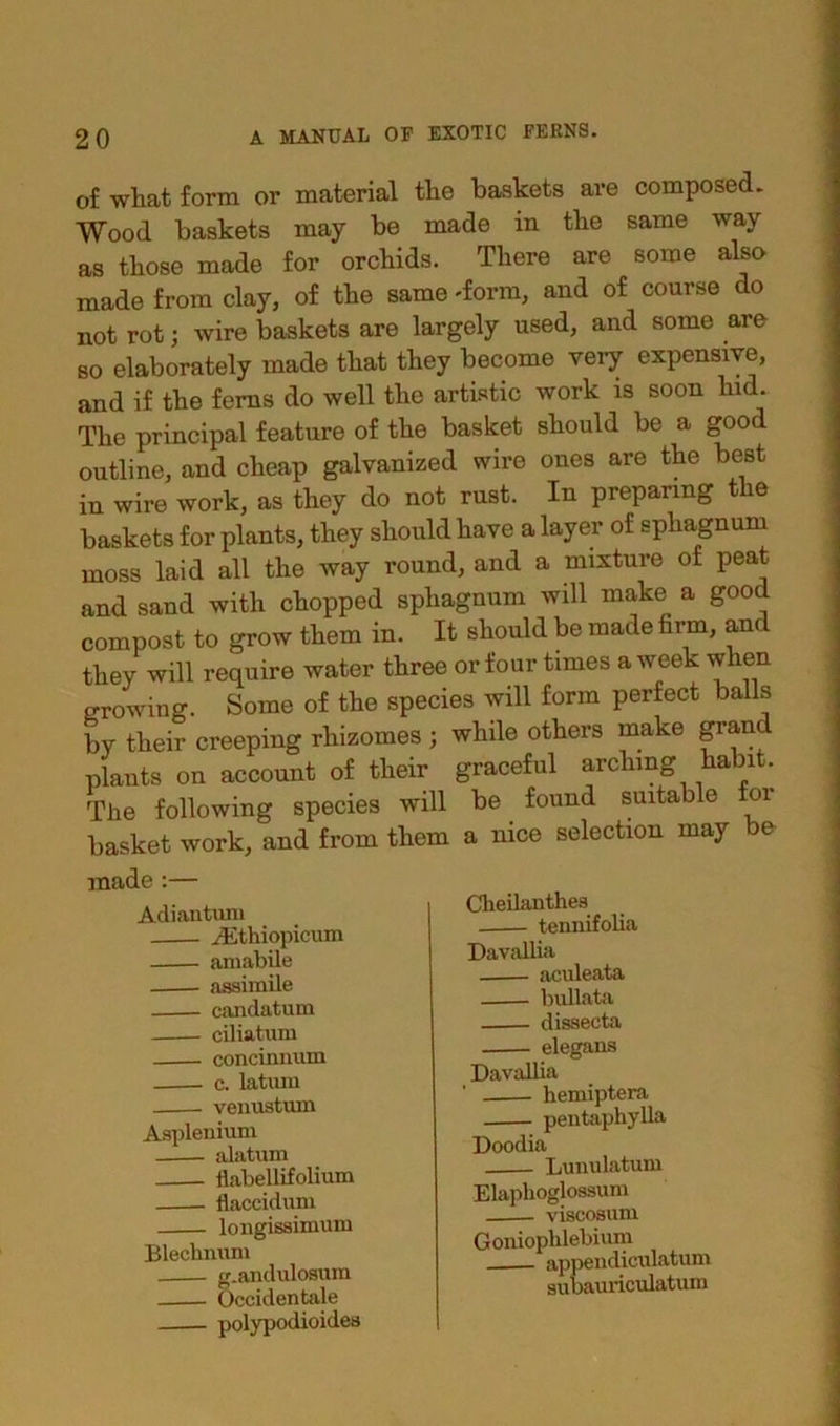 of what form or material the baskets are composed. Wood baskets may be made in the same way as those made for orchids. There are some also made from clay, of the same 'form, and of course do not rot; wire baskets are largely used, and some are so elaborately made that they become very expensive, and if the ferns do well the artistic work is soon hid. The principal feature of the basket should be a good outline, and cheap galvanized wire ones are the best in wire work, as they do not rust. In preparing the baskets for plants, they should have a layer of sphagnum moss laid all the way round, and a mixture of peat and sand with chopped sphagnum will make a good compost to grow them in. It should be made firm, and they will require water three or four times a week when growing. Some of the species will form perfect balls by their creeping rhizomes ; while others make gran plants on account of their graceful arching habit. The following species will be found suitable for basket work, and from them a nice selection may bn made :— Adiantmu JEthiopicum amabile assimile candatum ciliatum concinnum c. latum venustum Asplenium alatum flabellifolium llaceidum longissimum Blechnum g.andulosum Occidentale polypodioides Cheilanthes tennifolia Davallia aculeata bullata dissecta elegans Davallia hemiptera pentaphylla Doodia Lunulatum Elaphoglossum viscosum Goniophlebium appendiculatum subauriculatum