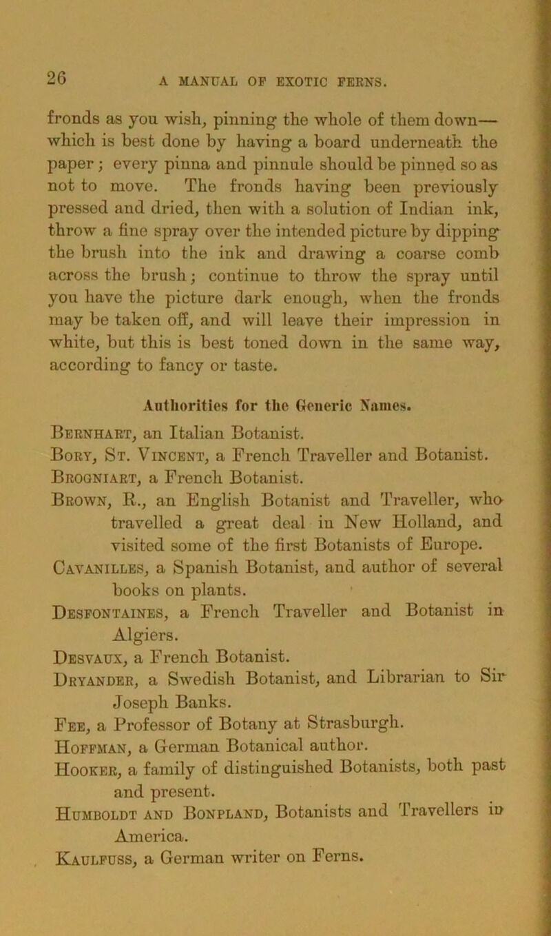 fronds as you wish, pinning the whole of them down— which is best done by having a board underneath the paper ; every pinna and pinnule should be pinned so as not to move. The fronds having been previously pressed and dried, then with a solution of Indian ink, throw a fine spray over the intended picture by dipping the brush into the ink and drawing a coarse comb across the brush; continue to throw the spray until you have the picture dark enough, when the fronds may be taken off, and will leave their impression in white, but this is best toned down in the same way, according to fancy or taste. Authorities for the Generic Names. Bern hart, an Italian Botanist. Bory, St. Vincent, a French Traveller and Botanist. Brogniart, a French Botanist. Brown, R., an English Botanist and Traveller, who travelled a great deal in New Holland, and visited some of the first Botanists of Europe. Cavanilles, a Spanish Botanist, and author of several books on plants. Desfontaines, a French Traveller aud Botanist in Algiers. Desvaux, a French Botanist. Dryandek, a Swedish Botanist, and Librarian to Sir Joseph Banks. Fee, a Professor of Botany at Strasburgh. Hoffman, a German Botanical author. Hooker, a family of distinguished Botanists, both past and present. Humboldt and Bonpland, Botanists and Travellers in America. Kaulfuss, a German writer on Ferns.