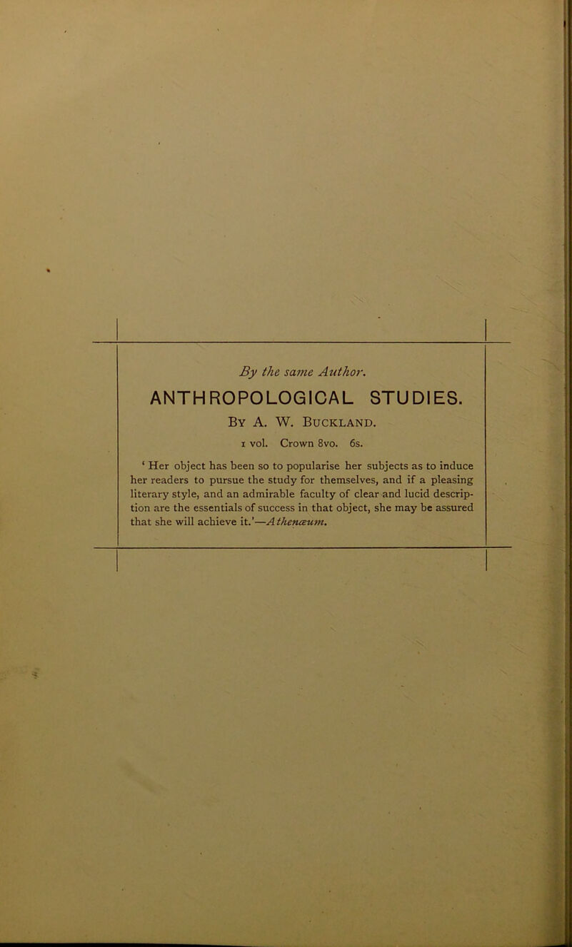 By the same Author. ANTHROPOLOGICAL STUDIES. By A. W. Buckland. i vol. Crown 8vo. 6s. ‘ Her object has been so to popularise her subjects as to induce her readers to pursue the study for themselves, and if a pleasing literary style, and an admirable faculty of clear and lucid descrip- tion are the essentials of success in that object, she may be assured that she will achieve it.’—Athenceum.