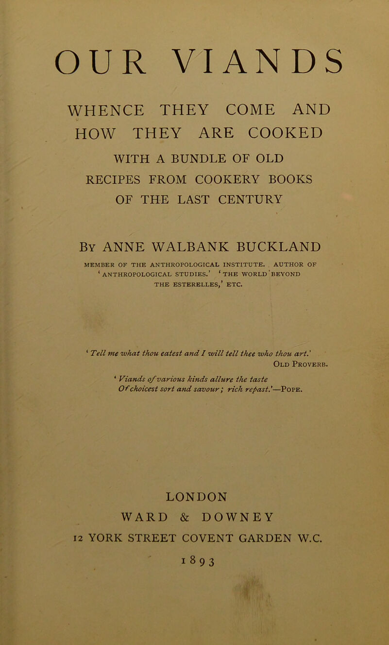 OUR VIANDS WHENCE THEY COME AND HOW THEY ARE COOKED WITH A BUNDLE OF OLD RECIPES FROM COOKERY BOOKS OF THE LAST CENTURY By ANNE WALBANK BUCKLAND MEMBER OF THE ANTHROPOLOGICAL INSTITUTE. AUTHOR OF ‘ANTHROPOLOGICAL STUDIES.’ ‘the WORLD'beyond THE ESTERELLES,’ ETC. ‘ Tell me what thou eatest and I will tell thee who thou art.' Old Proverb. 4 Viands of various kinds allure the taste Of choicest sort and savour ; rich repast.’—Pope. LONDON WARD & DOWNEY 12 YORK STREET COVENT GARDEN W.C. 1893