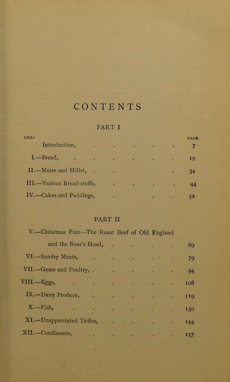 CONTENTS PART I CHAP PAGE Introduction, • • • 7 I.—Bread, . 19 II.—Maize and Millet, • 34 III.—Various Bread-stuffs, • • • 44 IV.—Cakes and Puddings, - L 52 PART II V.—Christmas Fare—The Roast Beef of Old England and the Boar’s Head, . 69 VI.—Sundry Meats, . ' 79 VII.—Game and Poultry, . . 94 VIII.—Eggs, . 108 IX.—Dairy Produce, . 119 X.—Fish, 130 XI.—Unappreciated Trifles, . 144 XII.—Condiments, • • • 157