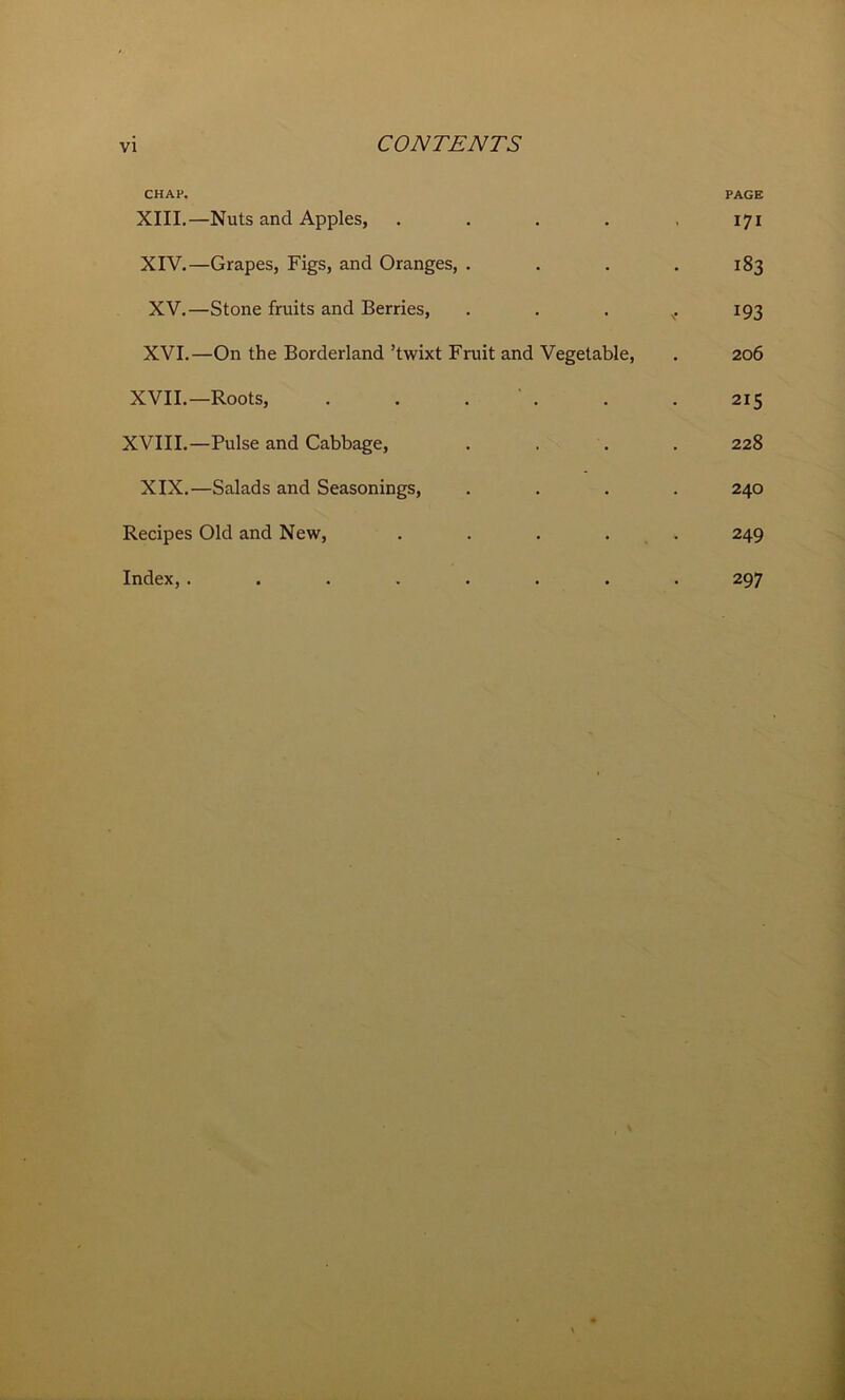 CHAP. PAGE XIII. —Nuts and Apples, ..... 171 XIV. —Grapes, Figs, and Oranges, .... 183 XV. —Stone fruits and Berries, . . . v. 193 XVI. —On the Borderland’twixt Fruit and Vegetable, . 206 XVII.—Roots, . . . . . . 215 XVIII.—Pulse and Cabbage, .... 228 XIX.—Salads and Seasonings, .... 240 Recipes Old and New, ..... 249 Index,........ 297