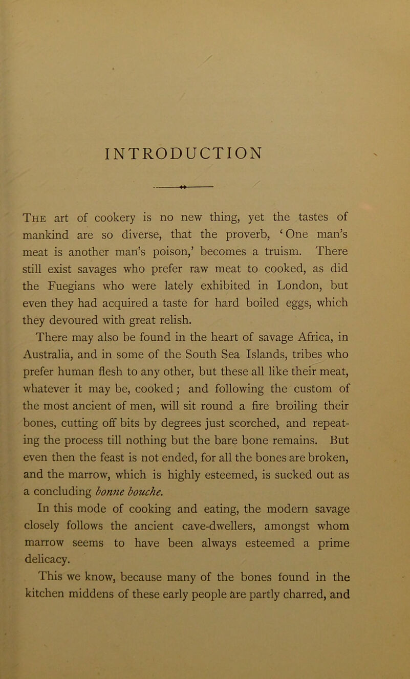 INTRODUCTION M The art of cookery is no new thing, yet the tastes of mankind are so diverse, that the proverb, ‘ One man’s meat is another man’s poison,’ becomes a truism. There still exist savages who prefer raw meat to cooked, as did the Fuegians who were lately exhibited in London, but even they had acquired a taste for hard boiled eggs, which they devoured with great relish. There may also be found in the heart of savage Africa, in Australia, and in some of the South Sea Islands, tribes who prefer human flesh to any other, but these all like their meat, whatever it may be, cooked; and following the custom of the most ancient of men, will sit round a fire broiling their bones, cutting off bits by degrees just scorched, and repeat- ing the process till nothing but the bare bone remains. But even then the feast is not ended, for all the bones are broken, and the marrow, which is highly esteemed, is sucked out as a concluding bonne bouche. In this mode of cooking and eating, the modern savage closely follows the ancient cave-dwellers, amongst whom marrow seems to have been always esteemed a prime delicacy. This we know, because many of the bones found in the kitchen middens of these early people are partly charred, and