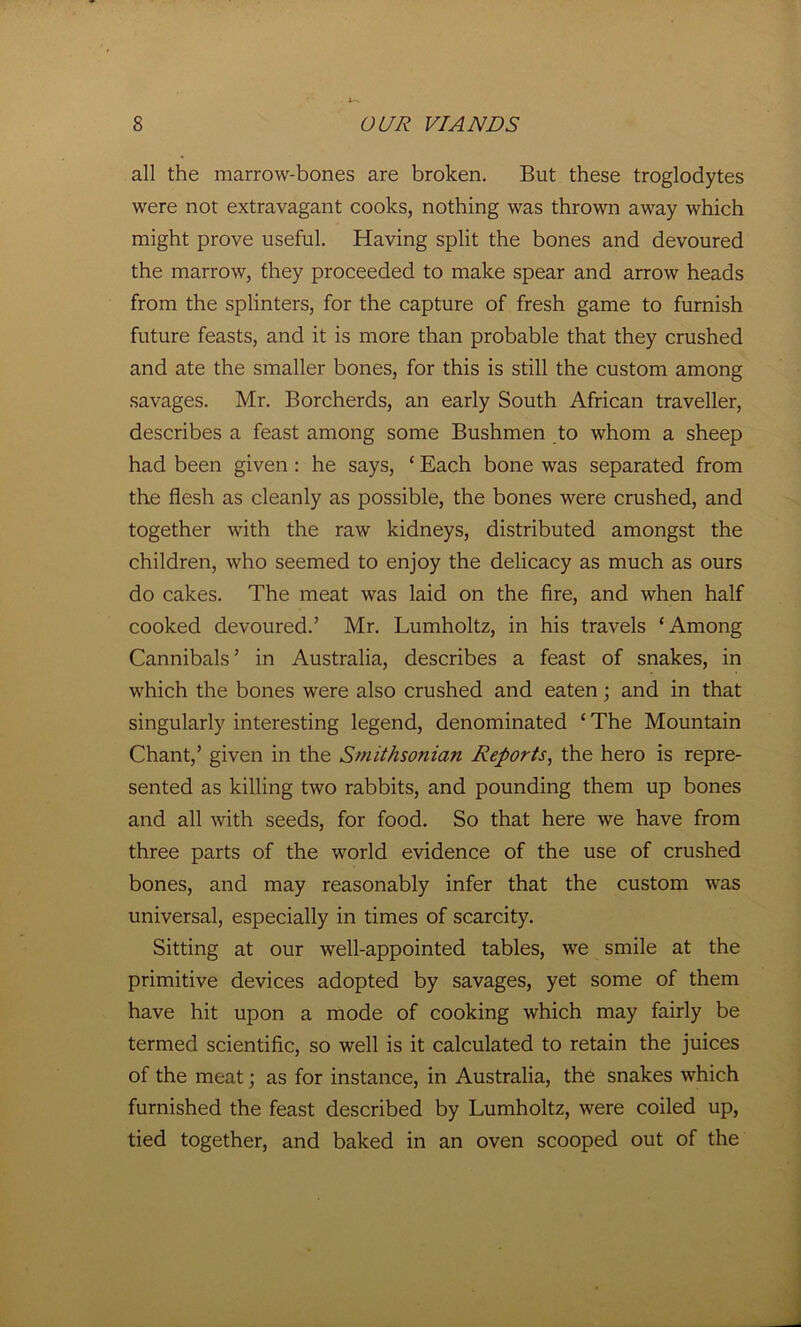all the marrow-bones are broken. But these troglodytes were not extravagant cooks, nothing was thrown away which might prove useful. Having split the bones and devoured the marrow, they proceeded to make spear and arrow heads from the splinters, for the capture of fresh game to furnish future feasts, and it is more than probable that they crushed and ate the smaller bones, for this is still the custom among savages. Mr. Borcherds, an early South African traveller, describes a feast among some Bushmen to whom a sheep had been given : he says, ‘ Each bone was separated from the flesh as cleanly as possible, the bones were crushed, and together with the raw kidneys, distributed amongst the children, who seemed to enjoy the delicacy as much as ours do cakes. The meat was laid on the fire, and when half cooked devoured.’ Mr. Lumholtz, in his travels ‘Among Cannibals’ in Australia, describes a feast of snakes, in which the bones were also crushed and eaten; and in that singularly interesting legend, denominated ‘The Mountain Chant,’ given in the Smithsonian Reports, the hero is repre- sented as killing two rabbits, and pounding them up bones and all with seeds, for food. So that here we have from three parts of the world evidence of the use of crushed bones, and may reasonably infer that the custom was universal, especially in times of scarcity. Sitting at our well-appointed tables, we smile at the primitive devices adopted by savages, yet some of them have hit upon a mode of cooking which may fairly be termed scientific, so well is it calculated to retain the juices of the meat; as for instance, in Australia, the snakes which furnished the feast described by Lumholtz, were coiled up, tied together, and baked in an oven scooped out of the