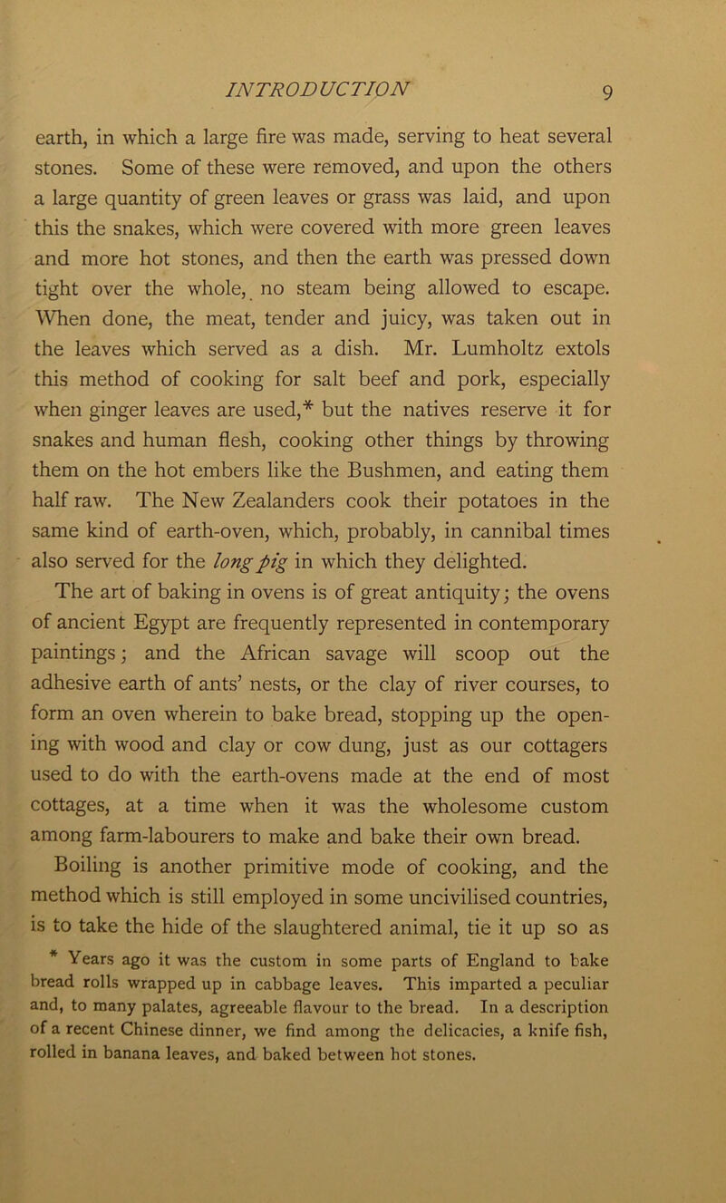 earth, in which a large fire was made, serving to heat several stones. Some of these were removed, and upon the others a large quantity of green leaves or grass was laid, and upon this the snakes, which were covered with more green leaves and more hot stones, and then the earth was pressed down tight over the whole, no steam being allowed to escape. When done, the meat, tender and juicy, was taken out in the leaves which served as a dish. Mr. Lumholtz extols this method of cooking for salt beef and pork, especially when ginger leaves are used,* but the natives reserve it for snakes and human flesh, cooking other things by throwing them on the hot embers like the Bushmen, and eating them half raw. The New Zealanders cook their potatoes in the same kind of earth-oven, which, probably, in cannibal times also served for the long pig in which they delighted. The art of baking in ovens is of great antiquity; the ovens of ancient Egypt are frequently represented in contemporary paintings; and the African savage will scoop out the adhesive earth of ants’ nests, or the clay of river courses, to form an oven wherein to bake bread, stopping up the open- ing with wood and clay or cow dung, just as our cottagers used to do with the earth-ovens made at the end of most cottages, at a time when it was the wholesome custom among farm-labourers to make and bake their own bread. Boiling is another primitive mode of cooking, and the method which is still employed in some uncivilised countries, is to take the hide of the slaughtered animal, tie it up so as * Years ago it was the custom in some parts of England to bake bread rolls wrapped up in cabbage leaves. This imparted a peculiar and, to many palates, agreeable flavour to the bread. In a description of a recent Chinese dinner, we find among the delicacies, a knife fish, rolled in banana leaves, and baked between hot stones.