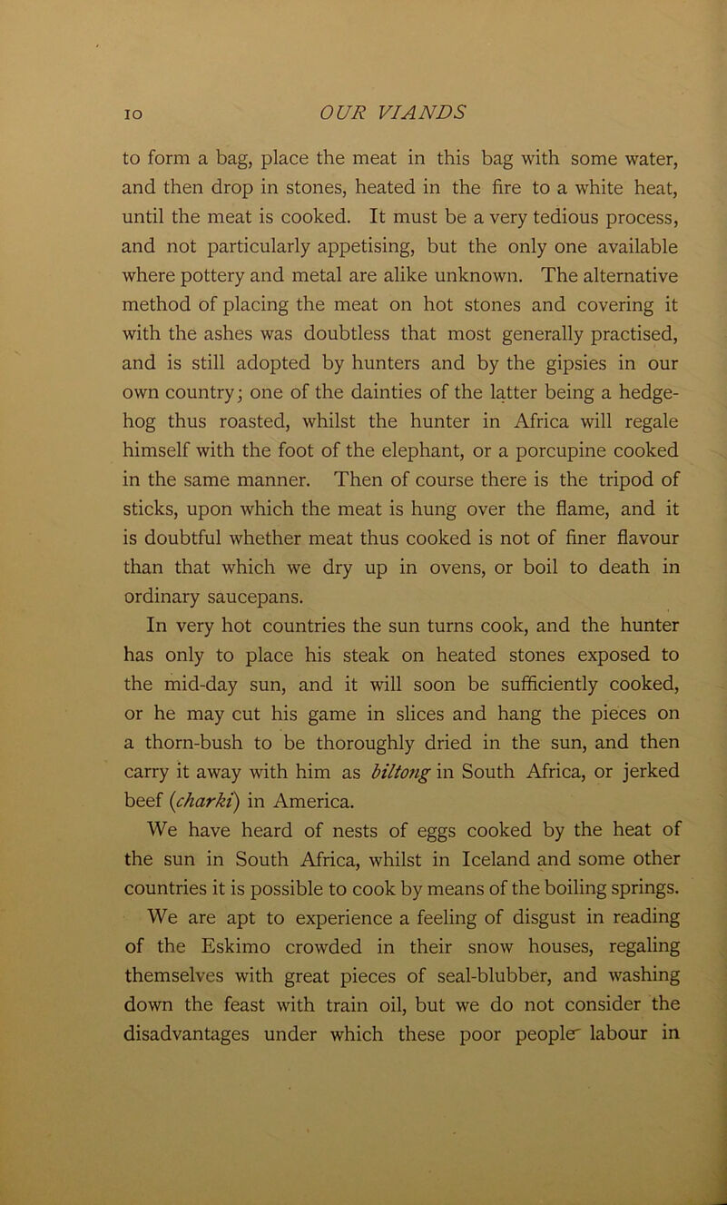 to form a bag, place the meat in this bag with some water, and then drop in stones, heated in the fire to a white heat, until the meat is cooked. It must be a very tedious process, and not particularly appetising, but the only one available where pottery and metal are alike unknown. The alternative method of placing the meat on hot stones and covering it with the ashes was doubtless that most generally practised, and is still adopted by hunters and by the gipsies in our own country; one of the dainties of the latter being a hedge- hog thus roasted, whilst the hunter in Africa will regale himself with the foot of the elephant, or a porcupine cooked in the same manner. Then of course there is the tripod of sticks, upon which the meat is hung over the flame, and it is doubtful whether meat thus cooked is not of finer flavour than that which we dry up in ovens, or boil to death in ordinary saucepans. In very hot countries the sun turns cook, and the hunter has only to place his steak on heated stones exposed to the mid-day sun, and it will soon be sufficiently cooked, or he may cut his game in slices and hang the pieces on a thorn-bush to be thoroughly dried in the sun, and then carry it away with him as biltong in South Africa, or jerked beef (charki) in America. We have heard of nests of eggs cooked by the heat of the sun in South Africa, whilst in Iceland and some other countries it is possible to cook by means of the boiling springs. We are apt to experience a feeling of disgust in reading of the Eskimo crowded in their snow houses, regaling themselves with great pieces of seal-blubber, and washing down the feast with train oil, but we do not consider the disadvantages under which these poor people labour in