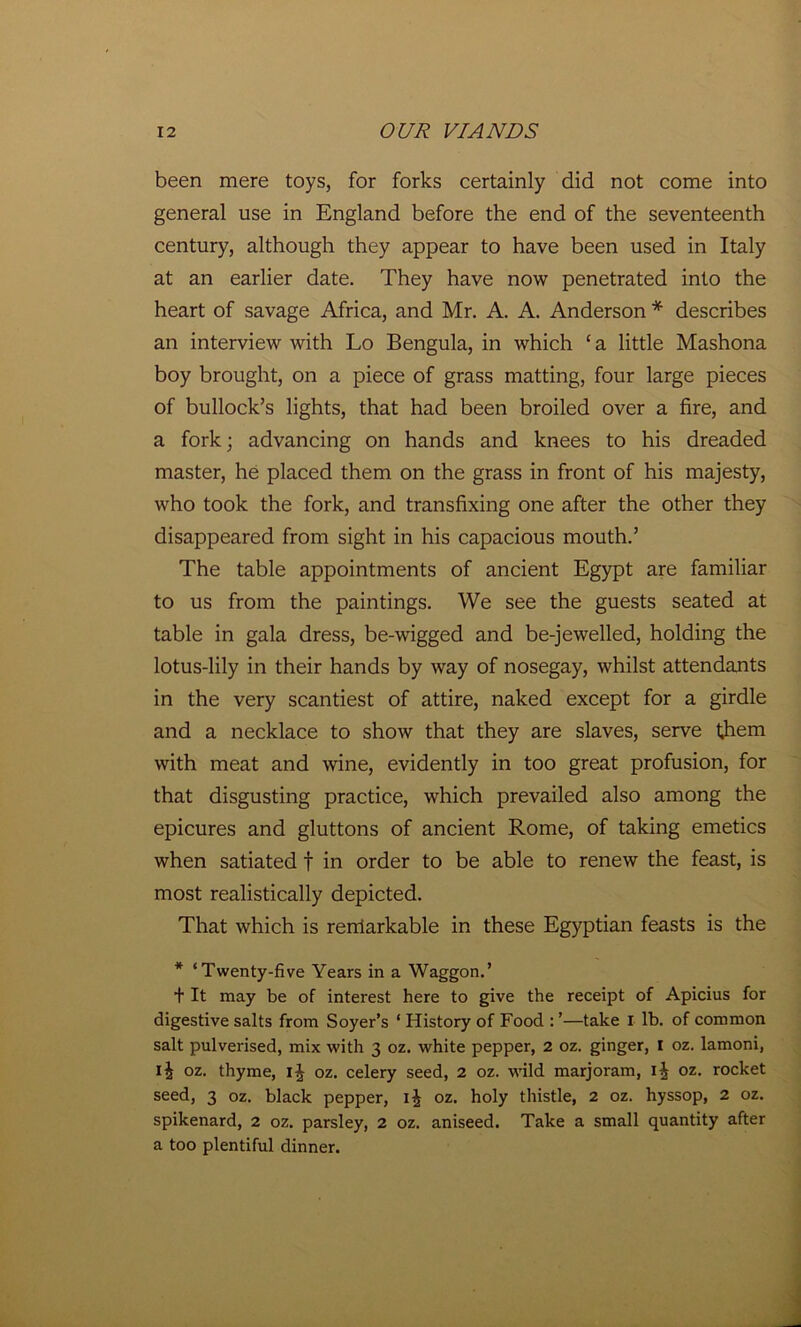 been mere toys, for forks certainly did not come into general use in England before the end of the seventeenth century, although they appear to have been used in Italy at an earlier date. They have now penetrated into the heart of savage Africa, and Mr. A. A. Anderson * describes an interview with Lo Bengula, in which ‘ a little Mashona boy brought, on a piece of grass matting, four large pieces of bullock’s lights, that had been broiled over a fire, and a fork; advancing on hands and knees to his dreaded master, he placed them on the grass in front of his majesty, who took the fork, and transfixing one after the other they disappeared from sight in his capacious mouth.’ The table appointments of ancient Egypt are familiar to us from the paintings. We see the guests seated at table in gala dress, be-wigged and be-jewelled, holding the lotus-lily in their hands by way of nosegay, whilst attendants in the very scantiest of attire, naked except for a girdle and a necklace to show that they are slaves, serve them with meat and wine, evidently in too great profusion, for that disgusting practice, which prevailed also among the epicures and gluttons of ancient Rome, of taking emetics when satiated f in order to be able to renew the feast, is most realistically depicted. That which is rerriarkable in these Egyptian feasts is the * ‘Twenty-five Years in a Waggon.’ + It may be of interest here to give the receipt of Apicius for digestive salts from Soyer’s ‘ History of Food : ’—take I lb. of common salt pulverised, mix with 3 oz. white pepper, 2 oz. ginger, I oz. lamoni, oz. thyme, 1^ oz. celery seed, 2 oz. wild marjoram, oz. rocket seed, 3 oz. black pepper, ij oz. holy thistle, 2 oz. hyssop, 2 oz. spikenard, 2 oz. parsley, 2 oz. aniseed. Take a small quantity after a too plentiful dinner.