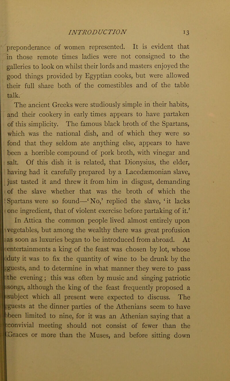 preponderance of women represented. It is evident that in those remote times ladies were not consigned to the galleries to look on whilst their lords and masters enjoyed the good things provided by Egyptian cooks, but were allowed their full share both of the comestibles and of the table talk. The ancient Greeks were studiously simple in their habits, and their cookery in early times appears to have partaken of this simplicity. The famous black broth of the Spartans, which was the national dish, and of which they were so fond that they seldom ate anything else, appears to have been a horrible compound of pork broth, with vinegar and salt. Of this dish it is related, that Dionysius, the elder, having had it carefully prepared by a Lacedaemonian slave, just tasted it and threw it from him in disgust, demanding of the slave whether that was the broth of which the Spartans were so found—cNo,’ replied the slave, ‘it lacks one ingredient, that of violent exercise before partaking of it.’ In Attica the common people lived almost entirely upon ■ vegetables, but among the wealthy there was great profusion . as soon as luxuries began to be introduced from abroad. At entertainments a king of the feast was chosen by lot, whose duty it was to fix the quantity of wine to be drunk by the L guests, and to determine in what manner they were to pass I the evening; this was often by music and singing patriotic -songs, although the king of the feast frequently proposed a -subject which all present were expected to discuss. The .guests at the dinner parties of the Athenians seem to have 1 been limited to nine, for it was an Athenian saying that a r convivial meeting should not consist of fewer than the Graces or more than the Muses, and before sitting down