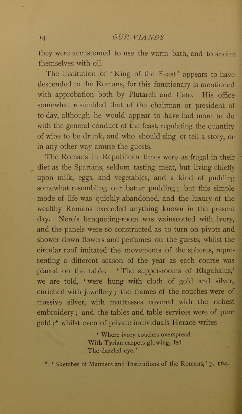 they were accustomed to use the warm bath, and to anoint themselves with oil. The institution of ‘ King of the Feast ’ appears to have descended to the Romans, for this functionary is mentioned with approbation both by Plutarch and Cato. His office somewhat resembled that of the chairman or president of to-day, although he would appear to have had more to do with the general conduct of the feast, regulating the quantity of wine to be drunk, and who should sing or tell a story, or in any other way amuse the guests. The Romans in Republican times were as frugal in their diet as the Spartans, seldom tasting meat, but living chiefly upon milk, eggs, and vegetables, and a kind of pudding somewhat resembling our batter pudding; but this simple mode of life was quickly abandoned, and the luxury of the wealthy Romans exceeded anything known in the present day. Nero’s banqueting-room was wainscotted with ivory, and the panels were so constructed as to turn on pivots and shower down flowers and perfumes on the guests, whilst the circular roof imitated the movements of the spheres, repre- senting a different season of the year as each course was placed on the table. ‘ The supper-rooms of Elagabalus,’ we are told, ‘ were hung with cloth of gold and silver, enriched with jewellery; the frames of the couches were of massive silver, with mattresses covered with the richest embroidery; and the tables and table services were of pure gold ;* whilst even of private individuals Horace writes— ‘ Where ivory conches overspread With Tyrian carpets glowing, fed The dazzled eye.’
