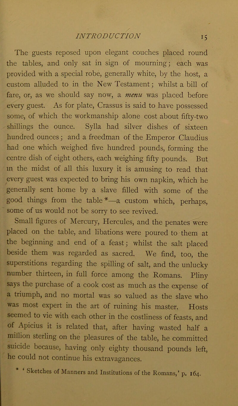 The guests reposed upon elegant couches placed round the tables, and only sat in sign of mourning; each was provided with a special robe, generally white, by the host, a custom alluded to in the New Testament; whilst a bill of fare, or, as we should say now, a menu was placed before every guest. As for plate, Crassus is said to have possessed some, of which the workmanship alone cost about fifty-two shillings the ounce. Sylla had silver dishes of sixteen hundred ounces; and a freedman of the Emperor Claudius had one which weighed five hundred pounds, forming the centre dish of eight others, each weighing fifty pounds. But m the midst of all this luxury it is amusing to read that every guest was expected to bring his own napkin, which he generally sent home by a slave filled with some of the good things from the table*—a custom which, perhaps, some of us would not be sorry to see revived. Small figures of Mercury, Hercules, and the penates were placed on the table, and libations were poured to them at the beginning and end of a feast; whilst the salt placed beside them was regarded as sacred. We find, too, the superstitions regarding the spilling of salt, and the unlucky number thirteen, in full force among the Romans. Pliny says the purchase of a cook cost as much as the expense of a triumph, and no mortal was so valued as the slave who was most expert in the art of ruining his master. Hosts seemed to vie with each other in the costliness of feasts, and of Apicius it is related that, after having wasted half a million sterling on the pleasures of the table, he committed suicide because, having only eighty thousand pounds left, he could not continue his extravagances.