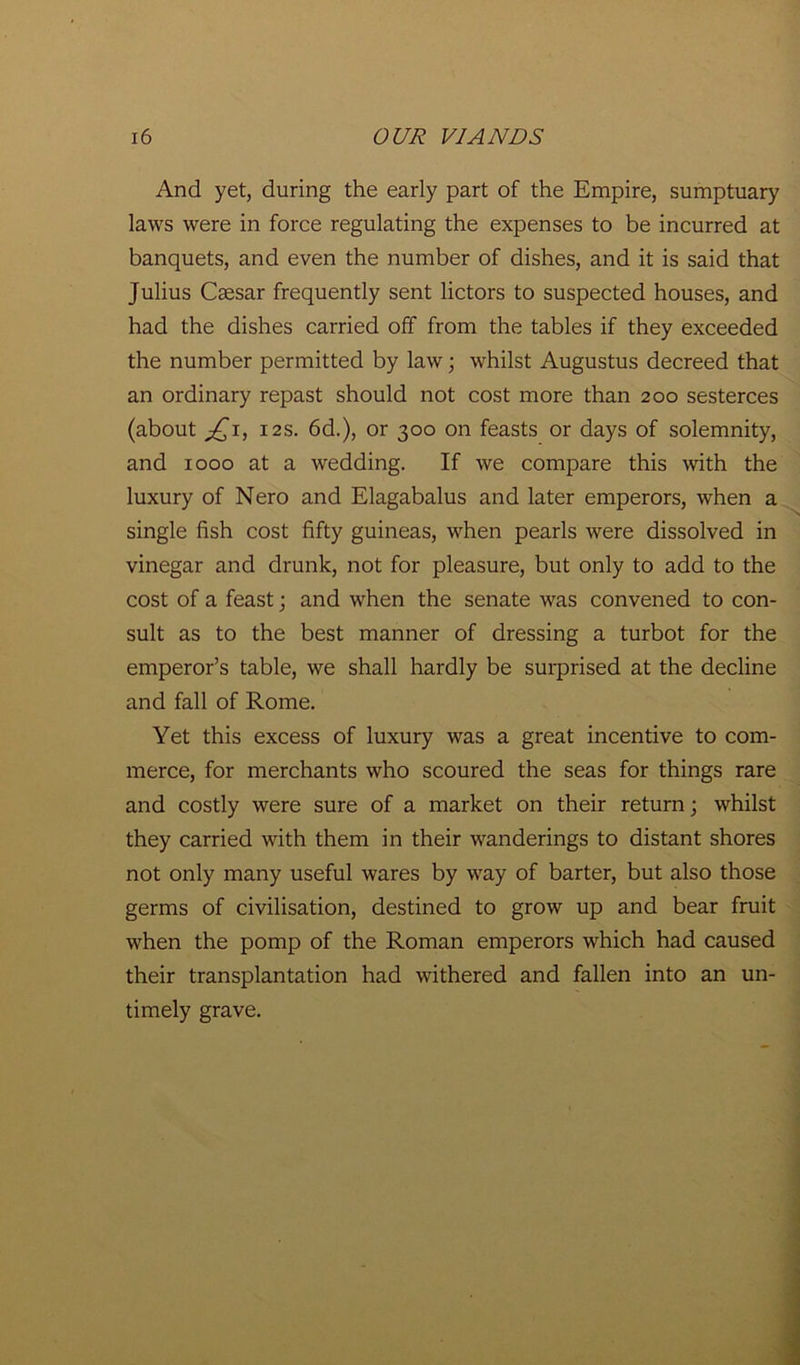 And yet, during the early part of the Empire, sumptuary laws were in force regulating the expenses to be incurred at banquets, and even the number of dishes, and it is said that Julius Ceesar frequently sent lictors to suspected houses, and had the dishes carried off from the tables if they exceeded the number permitted by law; whilst Augustus decreed that an ordinary repast should not cost more than 200 sesterces (about jQi, 12s. 6d.), or 300 on feasts or days of solemnity, and 1000 at a wedding. If we compare this with the luxury of Nero and Elagabalus and later emperors, when a single fish cost fifty guineas, when pearls were dissolved in vinegar and drunk, not for pleasure, but only to add to the cost of a feast; and when the senate was convened to con- sult as to the best manner of dressing a turbot for the emperor’s table, we shall hardly be surprised at the decline and fall of Rome. Yet this excess of luxury was a great incentive to com- merce, for merchants who scoured the seas for things rare and costly were sure of a market on their return; whilst they carried with them in their wanderings to distant shores not only many useful wares by way of barter, but also those germs of civilisation, destined to grow up and bear fruit when the pomp of the Roman emperors which had caused their transplantation had withered and fallen into an un- timely grave.