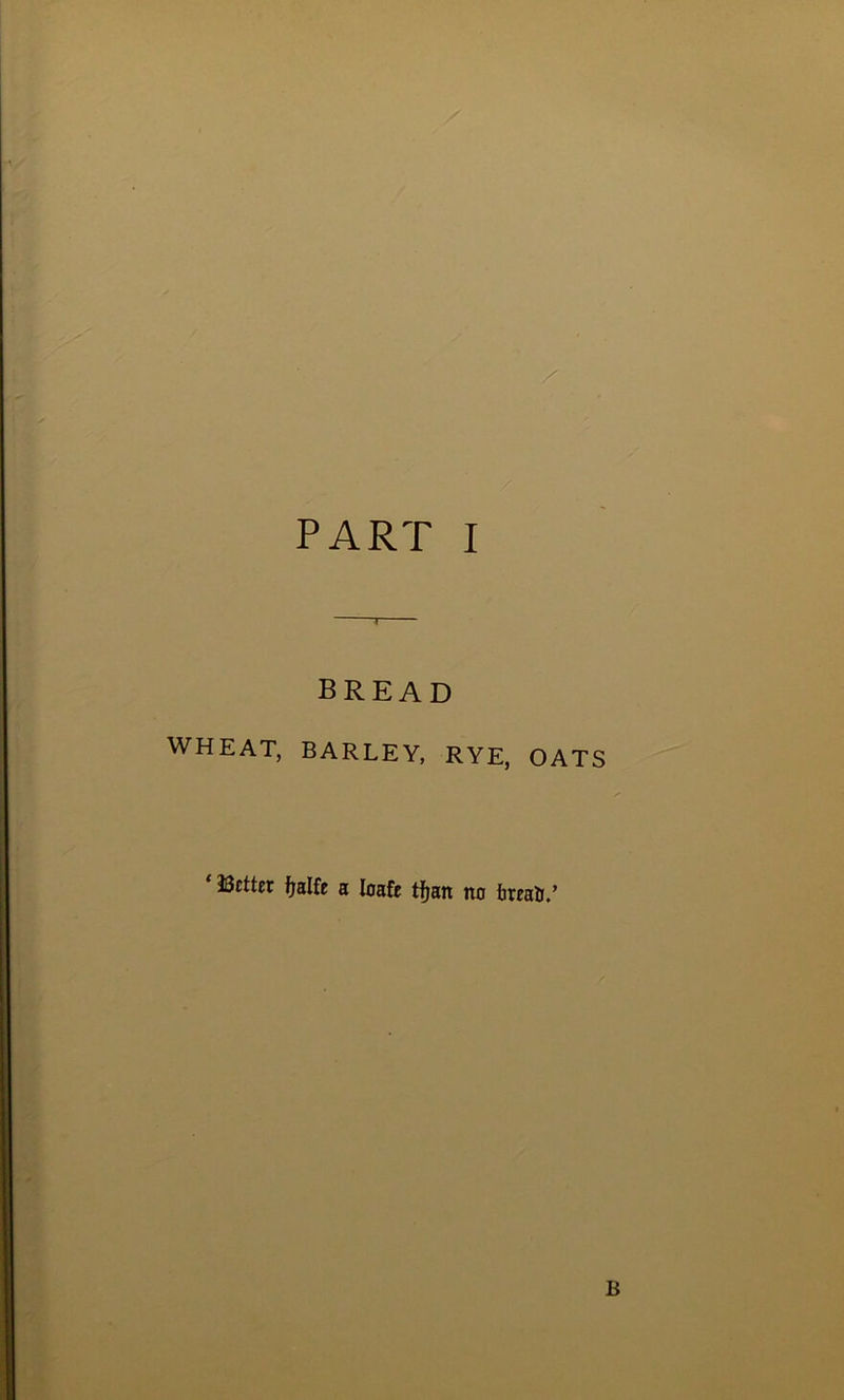 PART I BREAD WHEAT, BARLEY, RYE, OATS Ucttcr ftalfe a loafe tfjatt no IjrraO.’