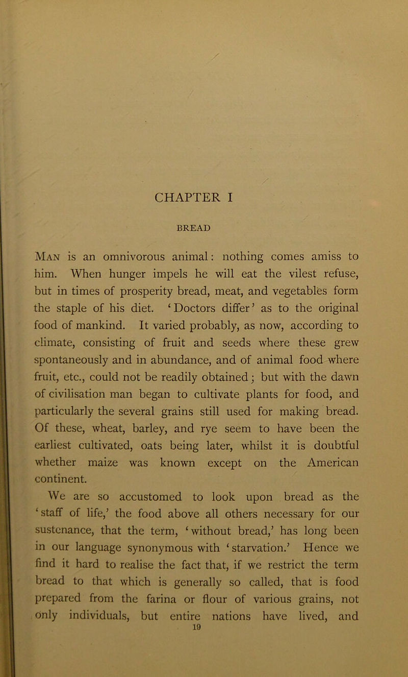 CHAPTER I BREAD Man is an omnivorous animal: nothing comes amiss to him. When hunger impels he will eat the vilest refuse, but in times of prosperity bread, meat, and vegetables form the staple of his diet. ‘ Doctors differ3 as to the original food of mankind. It varied probably, as now, according to climate, consisting of fruit and seeds where these grew spontaneously and in abundance, and of animal food where fruit, etc., could not be readily obtained; but with the dawn of civilisation man began to cultivate plants for food, and particularly the several grains still used for making bread. Of these, wheat, barley, and rye seem to have been the earliest cultivated, oats being later, whilst it is doubtful whether maize was known except on the American continent. We are so accustomed to look upon bread as the ‘ staff of life,3 the food above all others necessary for our sustenance, that the term, ‘without bread,3 has long been in our language synonymous with ‘ starvation.3 Hence we find it hard to realise the fact that, if we restrict the term bread to that which is generally so called, that is food prepared from the farina or flour of various grains, not only individuals, but entire nations have lived, and