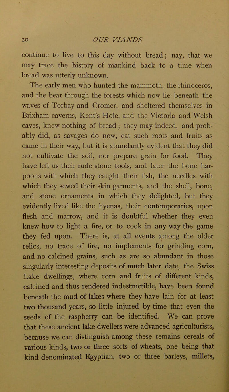 continue to live to this day without bread; nay, that we may trace the history of mankind back to a time when bread was utterly unknown. The early men who hunted the mammoth, the rhinoceros, and the bear through the forests which now lie beneath the waves of Torbay and Cromer, and sheltered themselves in Brixham caverns, Kent’s Hole, and the Victoria and Welsh caves, knew nothing of bread; they may indeed, and prob- ably did, as savages do now, eat such roots and fruits as came in their way, but it is abundantly evident that they did not cultivate the soil, nor prepare grain for food. They have left us their rude stone tools, and later the bone har- poons with which they caught their fish, the needles with which they sewed their skin garments, and the shell, bone, and stone ornaments in which they delighted, but they evidently lived like the hyenas, their contemporaries, upon flesh and marrow, and it is doubtful whether they even knew how to light a fire, or to cook in any way the game they fed upon. There is, at all events among the older relics, no trace of fire, no implements for grinding corn, and no calcined grains, such as are so abundant in those singularly interesting deposits of much later date, the Swiss Lake dwellings, where corn and fruits of different kinds, calcined and thus rendered indestructible, have been found beneath the mud of lakes where they have lain for at least two thousand years, so little injured by time that even the seeds of the raspberry can be identified. We can prove that these ancient lake-dwellers were advanced agriculturists, because we can distinguish among these remains cereals of various kinds, two or three sorts of wheats, one being that kind denominated Egyptian, two or three barleys, millets,