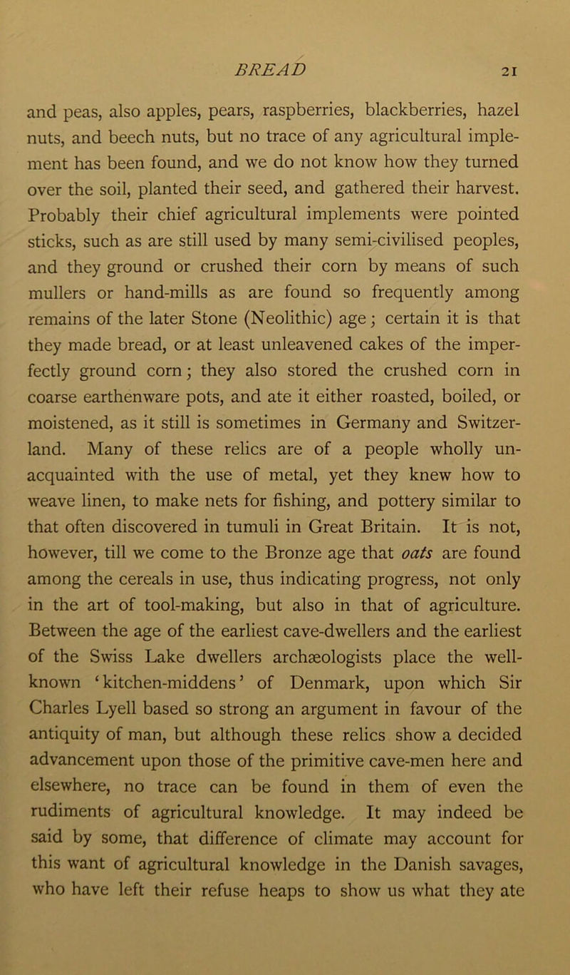 and peas, also apples, pears, raspberries, blackberries, hazel nuts, and beech nuts, but no trace of any agricultural imple- ment has been found, and we do not know how they turned over the soil, planted their seed, and gathered their harvest. Probably their chief agricultural implements were pointed sticks, such as are still used by many semi-civilised peoples, and they ground or crushed their corn by means of such mullers or hand-mills as are found so frequently among remains of the later Stone (Neolithic) age; certain it is that they made bread, or at least unleavened cakes of the imper- fectly ground corn; they also stored the crushed corn in coarse earthenware pots, and ate it either roasted, boiled, or moistened, as it still is sometimes in Germany and Switzer- land. Many of these relics are of a people wholly un- acquainted with the use of metal, yet they knew how to weave linen, to make nets for fishing, and pottery similar to that often discovered in tumuli in Great Britain. It is not, however, till we come to the Bronze age that oats are found among the cereals in use, thus indicating progress, not only in the art of tool-making, but also in that of agriculture. Between the age of the earliest cave-dwellers and the earliest of the Swiss Lake dwellers archaeologists place the well- known ‘ kitchen-middens ’ of Denmark, upon which Sir Charles Lyell based so strong an argument in favour of the antiquity of man, but although these relics show a decided advancement upon those of the primitive cave-men here and elsewhere, no trace can be found in them of even the rudiments of agricultural knowledge. It may indeed be said by some, that difference of climate may account for this want of agricultural knowledge in the Danish savages, who have left their refuse heaps to show us what they ate