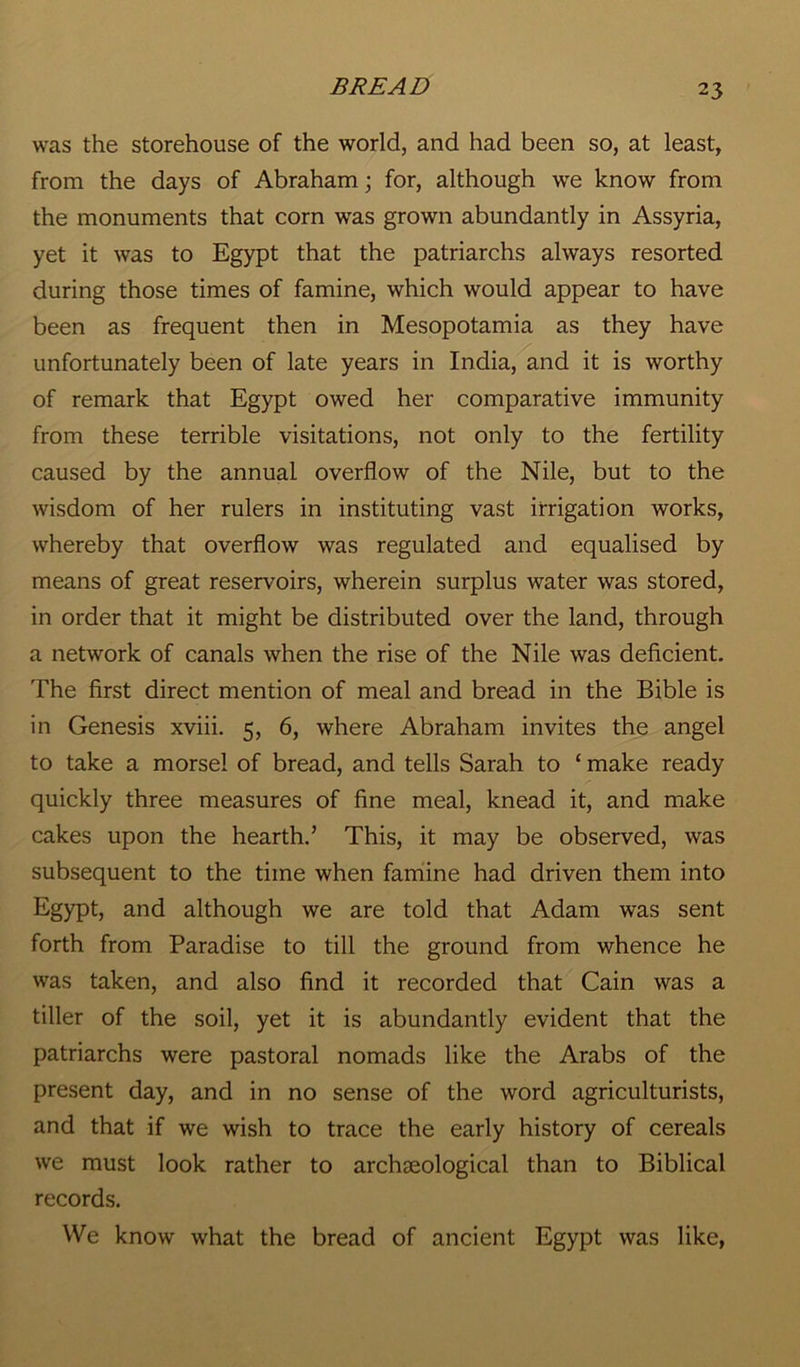 was the storehouse of the world, and had been so, at least, from the days of Abraham; for, although we know from the monuments that corn was grown abundantly in Assyria, yet it was to Egypt that the patriarchs always resorted during those times of famine, which would appear to have been as frequent then in Mesopotamia as they have unfortunately been of late years in India, and it is worthy of remark that Egypt owed her comparative immunity from these terrible visitations, not only to the fertility caused by the annual overflow of the Nile, but to the wisdom of her rulers in instituting vast irrigation works, whereby that overflow was regulated and equalised by means of great reservoirs, wherein surplus water was stored, in order that it might be distributed over the land, through a network of canals when the rise of the Nile was deficient. The first direct mention of meal and bread in the Bible is in Genesis xviii. 5, 6, where Abraham invites the angel to take a morsel of bread, and tells Sarah to ‘ make ready quickly three measures of fine meal, knead it, and make cakes upon the hearth.’ This, it may be observed, was subsequent to the time when famine had driven them into Egypt, and although we are told that Adam was sent forth from Paradise to till the ground from whence he was taken, and also find it recorded that Cain was a tiller of the soil, yet it is abundantly evident that the patriarchs were pastoral nomads like the Arabs of the present day, and in no sense of the word agriculturists, and that if we wish to trace the early history of cereals we must look rather to archaeological than to Biblical records. We know what the bread of ancient Egypt was like,