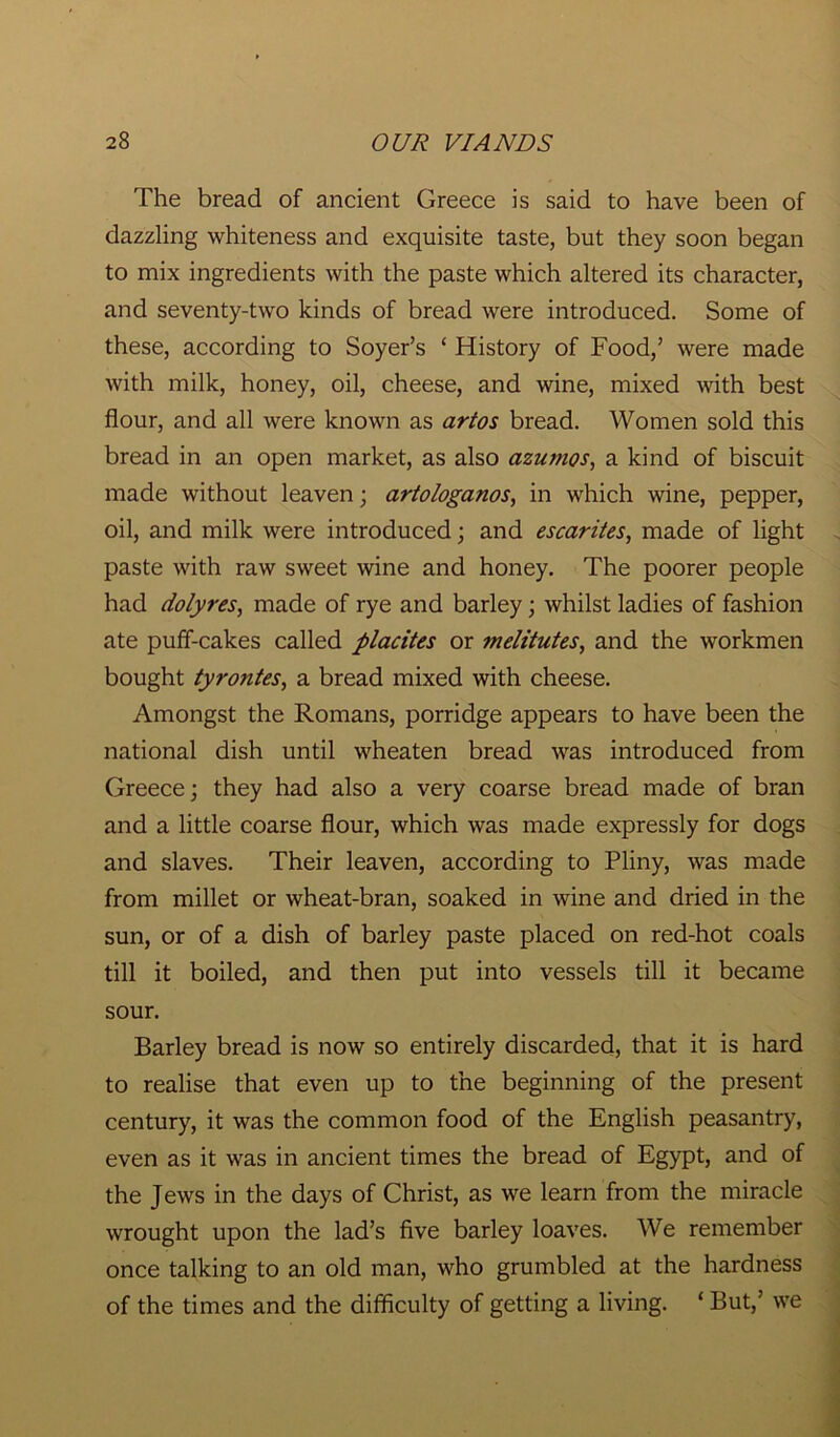 The bread of ancient Greece is said to have been of dazzling whiteness and exquisite taste, but they soon began to mix ingredients with the paste which altered its character, and seventy-two kinds of bread were introduced. Some of these, according to Soyer’s ‘ History of Food,’ were made with milk, honey, oil, cheese, and wine, mixed with best flour, and all were known as artos bread. Women sold this bread in an open market, as also azumos, a kind of biscuit made without leaven; artologanos, in which wine, pepper, oil, and milk were introduced; and escarites, made of light paste with raw sweet wine and honey. The poorer people had dolyres, made of rye and barley; whilst ladies of fashion ate puff-cakes called placites or melitutes, and the workmen bought tyrontes, a bread mixed with cheese. Amongst the Romans, porridge appears to have been the national dish until wheaten bread was introduced from Greece; they had also a very coarse bread made of bran and a little coarse flour, which was made expressly for dogs and slaves. Their leaven, according to Pliny, was made from millet or wheat-bran, soaked in wine and dried in the sun, or of a dish of barley paste placed on red-hot coals till it boiled, and then put into vessels till it became sour. Barley bread is now so entirely discarded, that it is hard to realise that even up to the beginning of the present century, it was the common food of the English peasantry, even as it was in ancient times the bread of Egypt, and of the Jews in the days of Christ, as we learn from the miracle wrought upon the lad’s five barley loaves. We remember once talking to an old man, who grumbled at the hardness of the times and the difficulty of getting a living. ‘ But,’ we