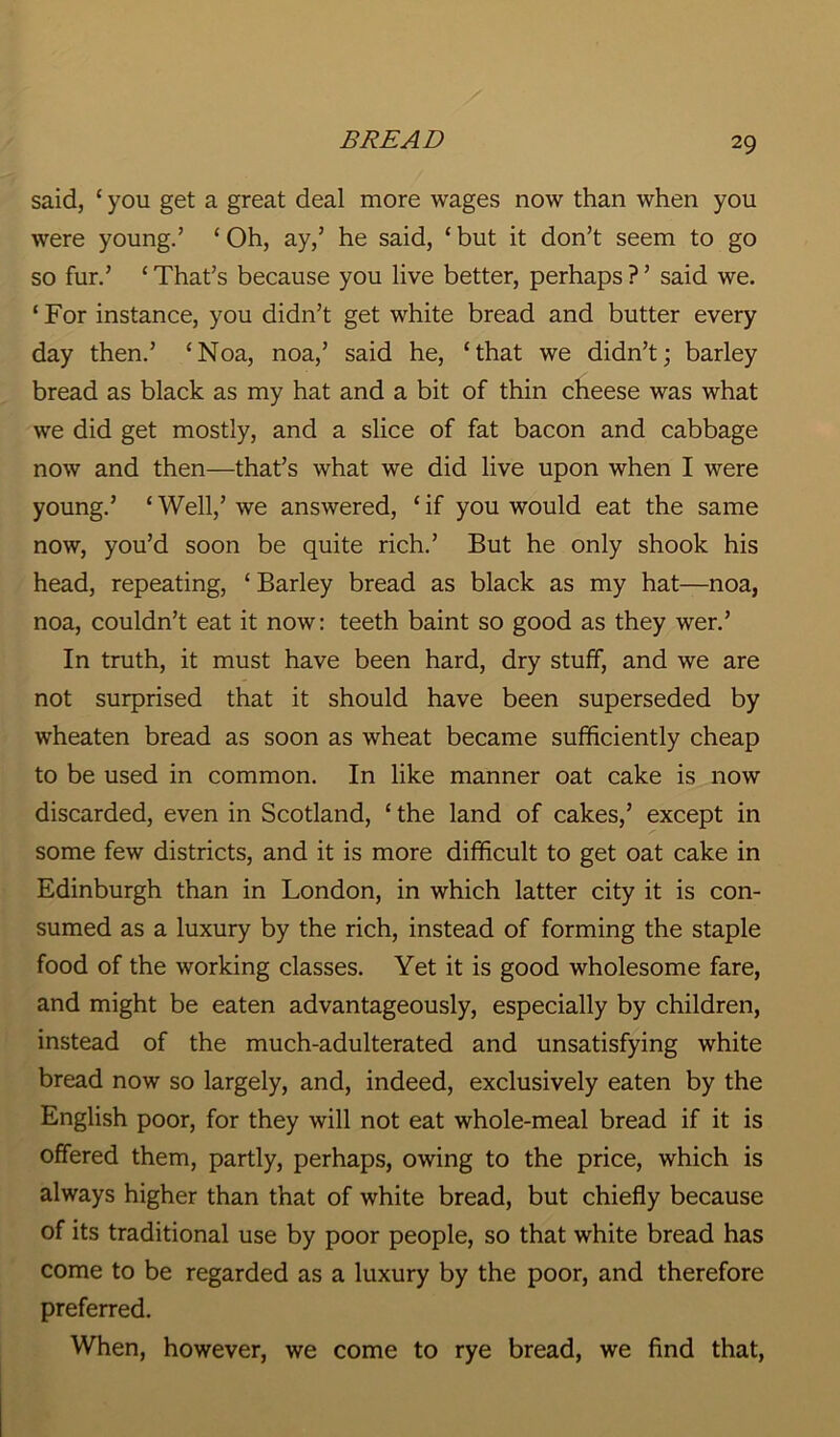 said, ‘ you get a great deal more wages now than when you were young.’ ‘Oh, ay,’ he said, ‘ but it don’t seem to go so fur.’ ‘ That’s because you live better, perhaps ? ’ said we. ‘ For instance, you didn’t get white bread and butter every day then.’ ‘Noa, noa,’ said he, ‘that we didn’t; barley bread as black as my hat and a bit of thin cheese was what we did get mostly, and a slice of fat bacon and cabbage now and then—that’s what we did live upon when I were young.’ ‘ Well,’ we answered, ‘ if you would eat the same now, you’d soon be quite rich.’ But he only shook his head, repeating, ‘ Barley bread as black as my hat—noa, noa, couldn’t eat it now: teeth baint so good as they wer.’ In truth, it must have been hard, dry stuff, and we are not surprised that it should have been superseded by wheaten bread as soon as wheat became sufficiently cheap to be used in common. In like manner oat cake is now discarded, even in Scotland, ‘ the land of cakes,’ except in some few districts, and it is more difficult to get oat cake in Edinburgh than in London, in which latter city it is con- sumed as a luxury by the rich, instead of forming the staple food of the working classes. Yet it is good wholesome fare, and might be eaten advantageously, especially by children, instead of the much-adulterated and unsatisfying white bread now so largely, and, indeed, exclusively eaten by the English poor, for they will not eat whole-meal bread if it is offered them, partly, perhaps, owing to the price, which is always higher than that of white bread, but chiefly because of its traditional use by poor people, so that white bread has come to be regarded as a luxury by the poor, and therefore preferred. When, however, we come to rye bread, we find that,