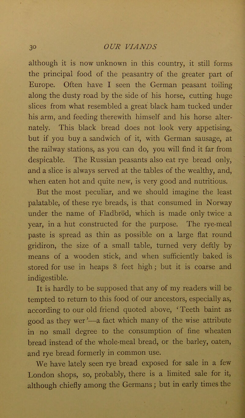 although it is now unknown in this country, it still forms the principal food of the peasantry of the greater part of Europe. Often have I seen the German peasant toiling along the dusty road by the side of his horse, cutting huge slices from what resembled a great black ham tucked under his arm, and feeding therewith himself and his horse alter- nately. This black bread does not look very appetising, but if you buy a sandwich of it, with German sausage, at the railway stations, as you can do, you will find it far from despicable. The Russian peasants also eat rye bread only, and a slice is always served at the tables of the wealthy, and, when eaten hot and quite new, is very good and nutritious. But the most peculiar, and we should imagine the least palatable, of these rye breads, is that consumed in Norway under the name of Fladbrod, which is made only twice a year, in a hut constructed for the purpose. The rye-meal paste is spread as thin as possible on a large flat round gridiron, the size of a small table, turned very deftly by means of a wooden stick, and when sufficiently baked is stored for use in heaps 8 feet high; but it is coarse and indigestible. It is hardly to be supposed that any of my readers will be tempted to return to this food of our ancestors, especially as, according to our old friend quoted above, c Teeth baint as good as they wer ’—a fact which many of the wise attribute in no small degree to the consumption of fine wheaten bread instead of the whole-meal bread, or the barley, oaten, and rye bread formerly in common use. We have lately seen rye bread exposed for sale in a few London shops, so, probably, there is a limited sale for it, although chiefly among the Germans; but in early times the
