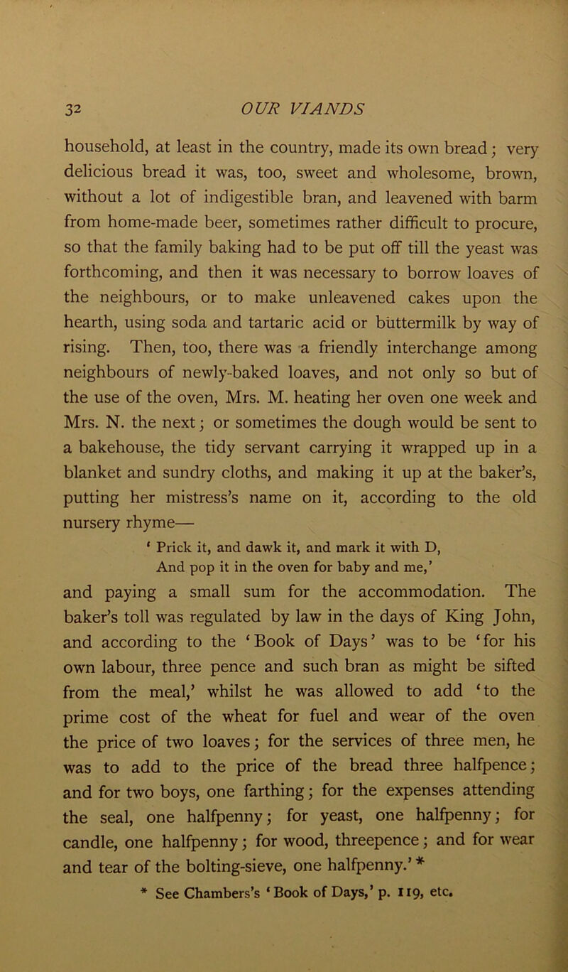 household, at least in the country, made its own bread; very delicious bread it was, too, sweet and wholesome, brown, without a lot of indigestible bran, and leavened with barm from home-made beer, sometimes rather difficult to procure, so that the family baking had to be put off till the yeast was forthcoming, and then it was necessary to borrow loaves of the neighbours, or to make unleavened cakes upon the hearth, using soda and tartaric acid or buttermilk by way of rising. Then, too, there was a friendly interchange among neighbours of newly-baked loaves, and not only so but of the use of the oven, Mrs. M. heating her oven one week and Mrs. N. the next; or sometimes the dough would be sent to a bakehouse, the tidy servant carrying it wrapped up in a blanket and sundry cloths, and making it up at the baker’s, putting her mistress’s name on it, according to the old nursery rhyme— * Prick it, and dawk it, and mark it with D, And pop it in the oven for baby and me,’ and paying a small sum for the accommodation. The baker’s toll was regulated by law in the days of King John, and according to the ‘ Book of Days ’ was to be ‘ for his own labour, three pence and such bran as might be sifted from the meal,’ whilst he was allowed to add ‘to the prime cost of the wheat for fuel and wear of the oven the price of two loaves; for the services of three men, he was to add to the price of the bread three halfpence; and for two boys, one farthing; for the expenses attending the seal, one halfpenny; for yeast, one halfpenny; for candle, one halfpenny; for wood, threepence; and for wear and tear of the bolting-sieve, one halfpenny.’ * * See Chambers’s ‘Book of Days,’ p. 119, etc.