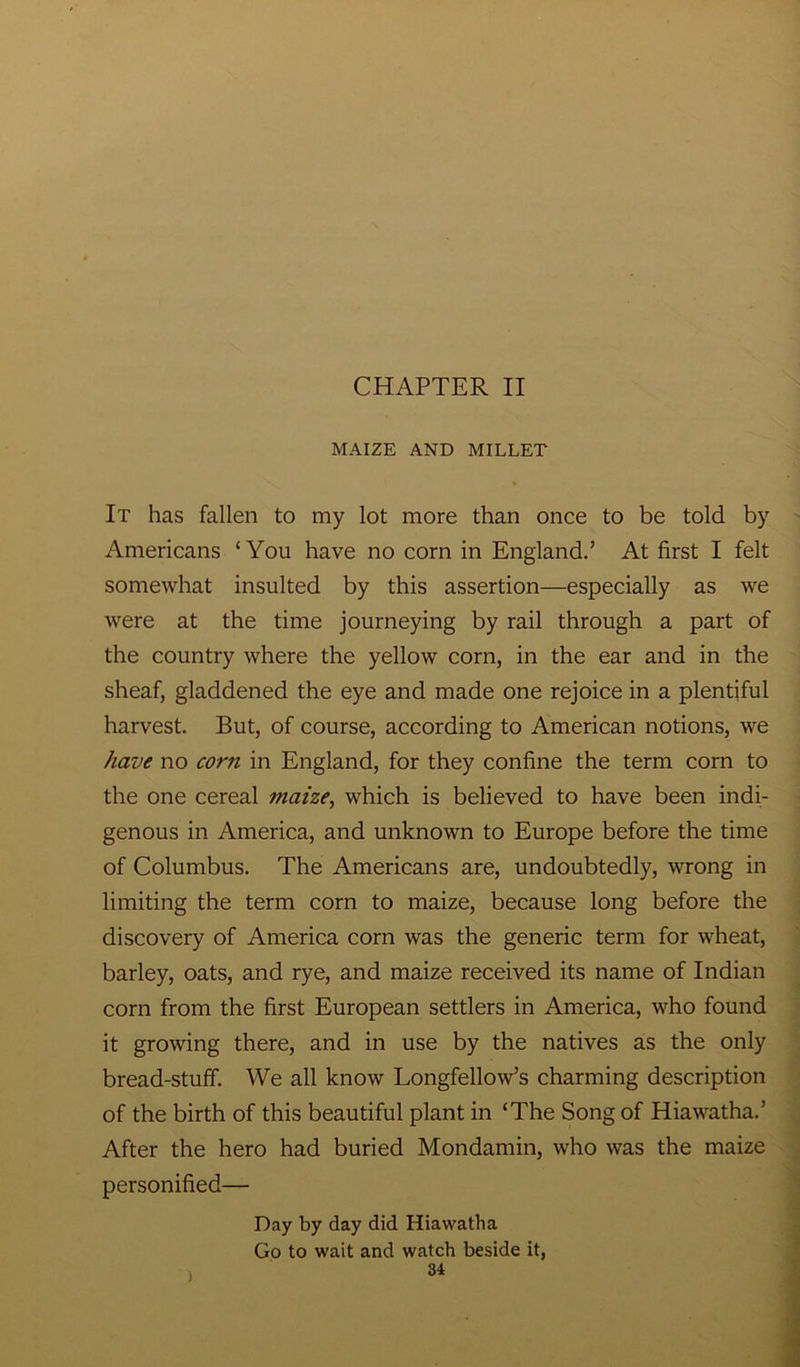 MAIZE AND MILLET It has fallen to my lot more than once to be told by Americans ‘You have no corn in England.’ At first I felt somewhat insulted by this assertion—especially as we were at the time journeying by rail through a part of the country where the yellow corn, in the ear and in the sheaf, gladdened the eye and made one rejoice in a plentiful harvest. But, of course, according to American notions, we have no corn in England, for they confine the term corn to the one cereal maize, which is believed to have been indi- genous in America, and unknown to Europe before the time of Columbus. The Americans are, undoubtedly, wrong in limiting the term corn to maize, because long before the discovery of America corn was the generic term for wheat, barley, oats, and rye, and maize received its name of Indian corn from the first European settlers in America, who found it growing there, and in use by the natives as the only bread-stuff. We all know Longfellow’s charming description of the birth of this beautiful plant in ‘The Song of Hiawatha.’ After the hero had buried Mondamin, who was the maize personified— Day by day did Hiawatha Go to wait and watch beside it,