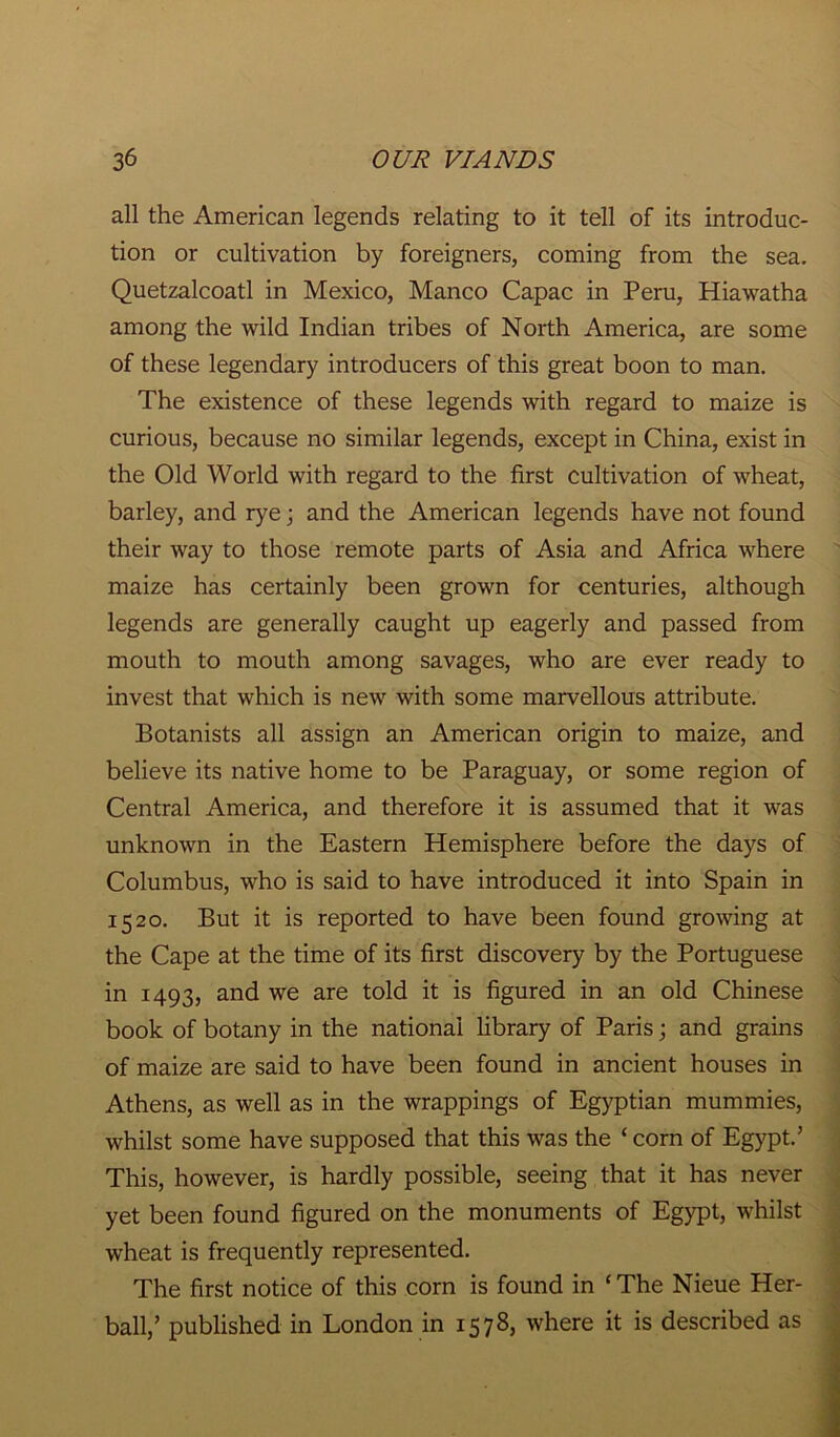 all the American legends relating to it tell of its introduc- tion or cultivation by foreigners, coming from the sea. Quetzalcoatl in Mexico, Manco Capac in Peru, Hiawatha among the wild Indian tribes of North America, are some of these legendary introducers of this great boon to man. The existence of these legends with regard to maize is curious, because no similar legends, except in China, exist in the Old World with regard to the first cultivation of wheat, barley, and rye; and the American legends have not found their way to those remote parts of Asia and Africa where maize has certainly been grown for centuries, although legends are generally caught up eagerly and passed from mouth to mouth among savages, who are ever ready to invest that which is new with some marvellous attribute. Botanists all assign an American origin to maize, and believe its native home to be Paraguay, or some region of Central America, and therefore it is assumed that it was unknown in the Eastern Hemisphere before the days of Columbus, who is said to have introduced it into Spain in 1520. But it is reported to have been found growing at the Cape at the time of its first discovery by the Portuguese in 1493, and we are told it is figured in an old Chinese book of botany in the national library of Paris; and grains of maize are said to have been found in ancient houses in Athens, as well as in the wrappings of Egyptian mummies, whilst some have supposed that this was the ‘ corn of Egypt.’ This, however, is hardly possible, seeing that it has never yet been found figured on the monuments of Egypt, whilst wheat is frequently represented. The first notice of this corn is found in ‘The Nieue Her- ball,’ published in London in 1578, where it is described as