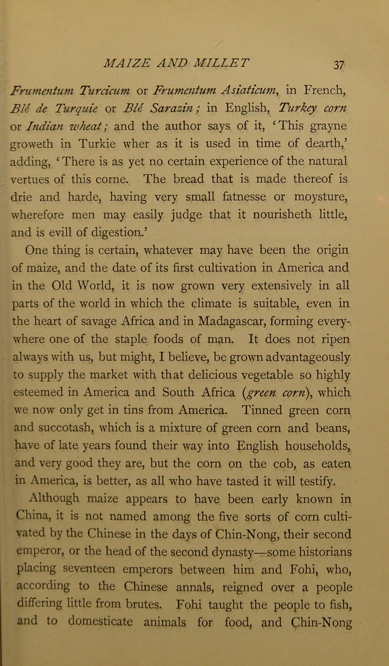 Frumentum Turcicum or Frumentum Asiaticum, in French, BE de Turquie or Ble Sarazin; in English, Turkey corn or Indian wheat; and the author says of it, ‘ This grayne groweth in Turkie wher as it is used in time of dearth,’ adding, ‘ There is as yet no certain experience of the natural vertues of this corne. The bread that is made thereof is drie and harde, having very small fatnesse or moysture, wherefore men may easily judge that it nourisheth little, and is evill of digestion.’ One thing is certain, whatever may have been the origin of maize, and the date of its first cultivation in America and in the Old World, it is now grown very extensively in all parts of the world in which the climate is suitable, even in the heart of savage Africa and in Madagascar, forming every- where one of the staple foods of man. It does not ripen always with us, but might, I believe, be grown advantageously to supply the market with that delicious vegetable so highly esteemed in America and South Africa {green corn), which we now only get in tins from America. Tinned green corn and succotash, which is a mixture of green corn and beans, have of late years found their way into English households, and very good they are, but the corn on the cob, as eaten in America, is better, as all who have tasted it will testify. Although maize appears to have been early known in China, it is not named among the five sorts of corn culti- vated by the Chinese in the days of Chin-Nong, their second emperor, or the head of the second dynasty—some historians placing seventeen emperors between him and Fohi, who, according to the Chinese annals, reigned over a people differing little from brutes. Fohi taught the people to fish, and to domesticate animals for food, and Chin-Nong