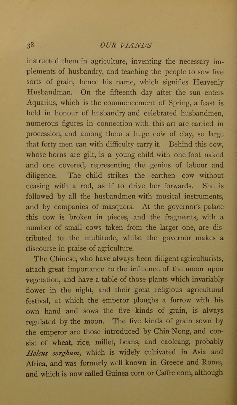 instructed them in agriculture, inventing the necessary im- plements of husbandry, and teaching the people to sow five sorts of grain, hence his name, which signifies Heavenly Husbandman. On the fifteenth day after the sun enters Aquarius, which is the commencement of Spring, a feast is held in honour of husbandry and celebrated husbandmen, numerous figures in connection with this art are carried in procession, and among them a huge cow of clay, so large that forty men can with difficulty carry it. Behind this cow, whose horns are gilt, is a young child with one foot naked and one covered, representing the genius of labour and diligence. The child strikes the earthen cow without ceasing with a rod, as if to drive her forwards. She is followed by all the husbandmen with musical instruments, and by companies of masquers. At the governor’s palace this cow is broken in pieces, and the fragments, with a number of small cows taken from the larger one, are dis- tributed to the multitude, whilst the governor makes a discourse in praise of agriculture. The Chinese, who have always been diligent agriculturists, attach great importance to the influence of the moon upon vegetation, and have a table of those plants which invariably flower in the night, and their great religious agricultural festival, at which the emperor ploughs a furrow with his own hand and sows the five kinds of grain, is always regulated by the moon. The five kinds of grain sown by the emperor are those introduced by Chin-Nong, and con- sist of wheat, rice, millet, beans, and caoleang, probably Holcus sorghum, which is widely cultivated in Asia and Africa, and was formerly well known in Greece and Rome, and which is now called Guinea corn or Caffre corn, although