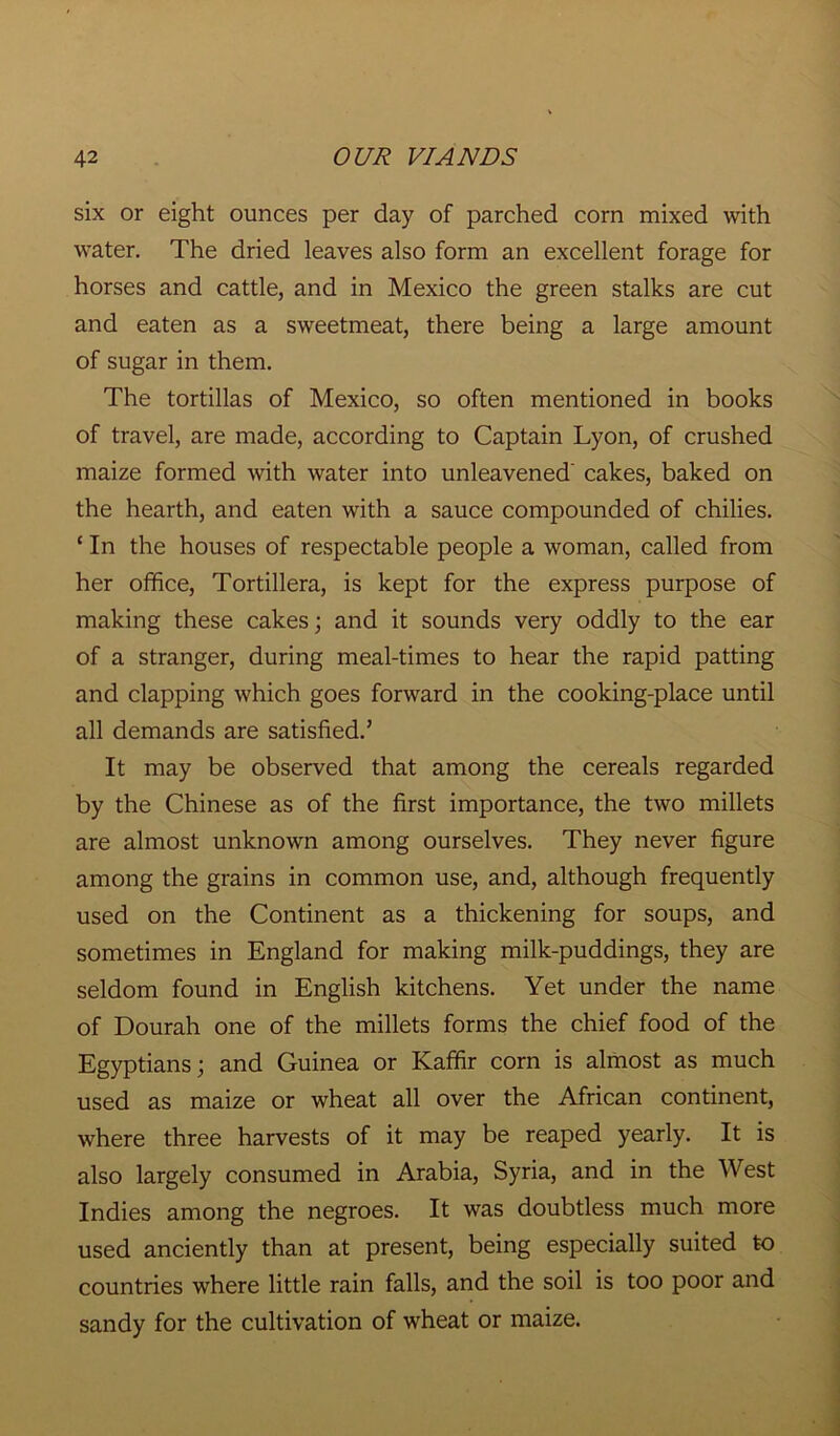 six or eight ounces per day of parched corn mixed with water. The dried leaves also form an excellent forage for horses and cattle, and in Mexico the green stalks are cut and eaten as a sweetmeat, there being a large amount of sugar in them. The tortillas of Mexico, so often mentioned in books of travel, are made, according to Captain Lyon, of crushed maize formed with water into unleavened' cakes, baked on the hearth, and eaten with a sauce compounded of chilies. ‘ In the houses of respectable people a woman, called from her office, Tortillera, is kept for the express purpose of making these cakes; and it sounds very oddly to the ear of a stranger, during meal-times to hear the rapid patting and clapping which goes forward in the cooking-place until all demands are satisfied.’ It may be observed that among the cereals regarded by the Chinese as of the first importance, the two millets are almost unknown among ourselves. They never figure among the grains in common use, and, although frequently used on the Continent as a thickening for soups, and sometimes in England for making milk-puddings, they are seldom found in English kitchens. Yet under the name of Dourah one of the millets forms the chief food of the Egyptians; and Guinea or Kaffir corn is almost as much used as maize or wheat all over the African continent, where three harvests of it may be reaped yearly. It is also largely consumed in Arabia, Syria, and in the West Indies among the negroes. It was doubtless much more used anciently than at present, being especially suited to countries where little rain falls, and the soil is too poor and sandy for the cultivation of wheat or maize.