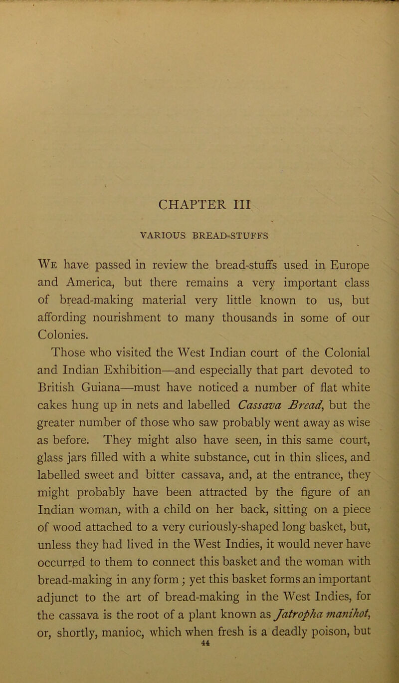 CHAPTER III VARIOUS BREAD-STUFFS We have passed in review the bread-stuffs used in Europe and America, but there remains a very important class of bread-making material very little known to us, but affording nourishment to many thousands in some of our Colonies. Those who visited the West Indian court of the Colonial and Indian Exhibition—and especially that part devoted to British Guiana—must have noticed a number of flat white cakes hung up in nets and labelled Cassava Bread\ but the greater number of those who saw probably went away as wise as before. They might also have seen, in this same court, glass jars filled with a white substance, cut in thin slices, and labelled sweet and bitter cassava, and, at the entrance, they might probably have been attracted by the figure of an Indian woman, with a child on her back, sitting on a piece of wood attached to a very curiously-shaped long basket, but, unless they had lived in the West Indies, it would never have occurred to them to connect this basket and the woman with bread-making in any form; yet this basket forms an important adjunct to the art of bread-making in the West Indies, for the cassava is the root of a plant known as Jatropha ma?iihot, or, shortly, manioc, which when fresh is a deadly poison, but