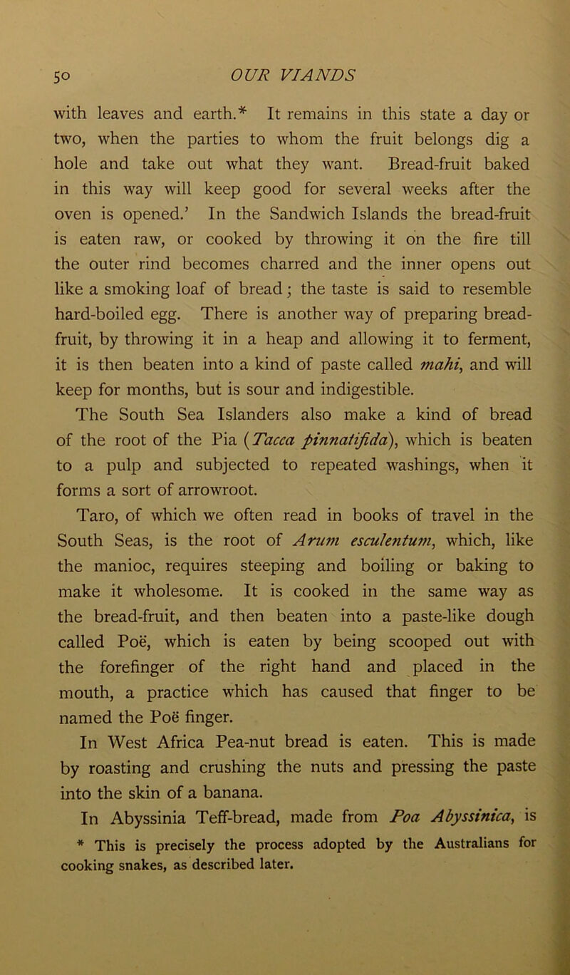 with leaves and earth.* It remains in this state a day or two, when the parties to whom the fruit belongs dig a hole and take out what they want. Bread-fruit baked in this way will keep good for several weeks after the oven is opened.’ In the Sandwich Islands the bread-fruit is eaten raw, or cooked by throwing it on the fire till the outer rind becomes charred and the inner opens out like a smoking loaf of bread; the taste is said to resemble hard-boiled egg. There is another way of preparing bread- fruit, by throwing it in a heap and allowing it to ferment, it is then beaten into a kind of paste called mahi, and will keep for months, but is sour and indigestible. The South Sea Islanders also make a kind of bread of the root of the Pia (Tacca pinnaiifida), which is beaten to a pulp and subjected to repeated washings, when it forms a sort of arrowroot. Taro, of which we often read in books of travel in the South Seas, is the root of Arum escu/etitum, which, like the manioc, requires steeping and boiling or baking to make it wholesome. It is cooked in the same way as the bread-fruit, and then beaten into a paste-like dough called Poe, which is eaten by being scooped out with the forefinger of the right hand and placed in the mouth, a practice which has caused that finger to be named the Poe finger. In West Africa Pea-nut bread is eaten. This is made by roasting and crushing the nuts and pressing the paste into the skin of a banana. In Abyssinia Teff-bread, made from Poa Abyssinica, is * This is precisely the process adopted by the Australians for cooking snakes, as described later.