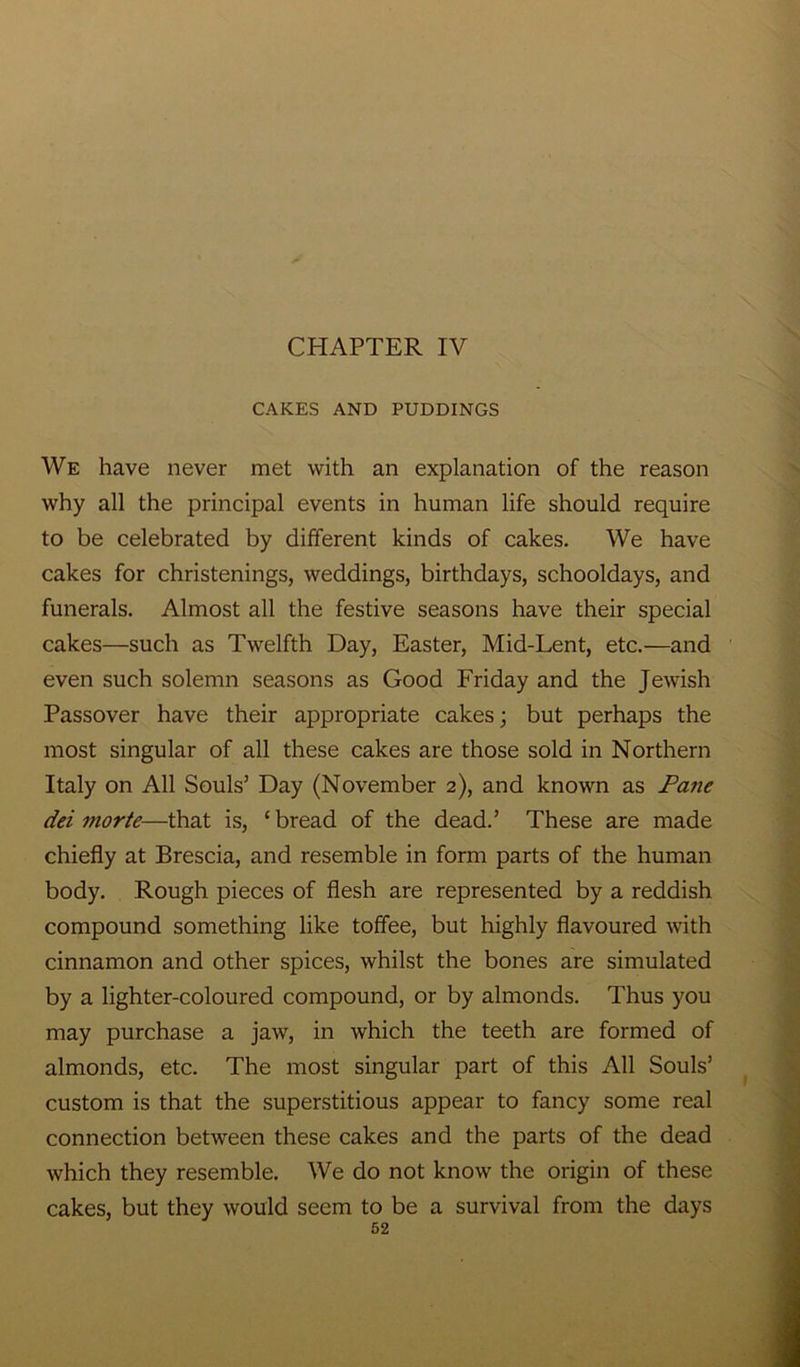 CHAPTER IV CAKES AND PUDDINGS We have never met with an explanation of the reason why all the principal events in human life should require to be celebrated by different kinds of cakes. We have cakes for christenings, weddings, birthdays, schooldays, and funerals. Almost all the festive seasons have their special cakes—such as Twelfth Day, Easter, Mid-Lent, etc.—and even such solemn seasons as Good Friday and the Jewish Passover have their appropriate cakes; but perhaps the most singular of all these cakes are those sold in Northern Italy on All Souls’ Day (November 2), and known as Pane dei morte—that is, £ bread of the dead.’ These are made chiefly at Brescia, and resemble in form parts of the human body. Rough pieces of flesh are represented by a reddish compound something like toffee, but highly flavoured with cinnamon and other spices, whilst the bones are simulated by a lighter-coloured compound, or by almonds. Thus you may purchase a jaw, in which the teeth are formed of almonds, etc. The most singular part of this All Souls’ custom is that the superstitious appear to fancy some real connection between these cakes and the parts of the dead which they resemble. We do not know the origin of these cakes, but they would seem to be a survival from the days