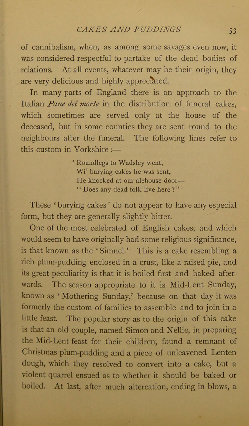 of cannibalism, when, as among some savages even now, it was considered respectful to partake of the dead bodies of relations. At all events, whatever may be their origin, they are very delicious and highly appreciated. In many parts of England there is an approach to the Italian Pane dei morte in the distribution of funeral cakes, which sometimes are served only at the house of the deceased, but in some counties they are sent round to the neighbours after the funeral. The following lines refer to this custom in Yorkshire :— ‘ Roundlegs to Wadsley went, Wi’ burying cakes he was sent, He knocked at our alehouse door— “ Does any dead folk live here ? ” ’ These ‘ burying cakes ’ do not appear to have any especial form, but they are generally slightly bitter. One of the most celebrated of English cakes, and which would seem to have originally had some religious significance, is that known as the ‘Simnel.’ This is a cake resembling a rich plum-pudding enclosed in a crust, like a raised pie, and its great peculiarity is that it is boiled first and baked after- wards. The season appropriate to it is Mid-Lent Sunday, known as ‘ Mothering Sunday,’ because on that day it was formerly the custom of families to assemble and to join in a little feast. The popular story as to the origin of this cake is that an old couple, named Simon and Nellie, in preparing the Mid-Lent feast for their children, found a remnant of Christmas plum-pudding and a piece of unleavened Lenten dough, which they resolved to convert into a cake, but a violent quarrel ensued as to whether it should be baked or boiled. At last, after much altercation, ending in blows, a