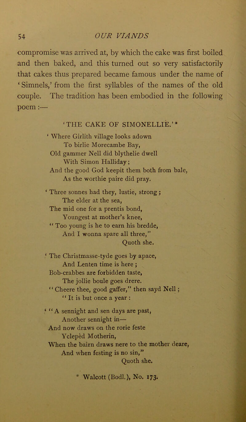 compromise was arrived at, by which the cake was first boiled and then baked, and this turned out so very satisfactorily that cakes thus prepared became famous under the name of ‘ Simnels,’ from the first syllables of the names of the old couple. The tradition has been embodied in the following poem :— ‘THE CAKE OF SIMONELLIE.’* * Where Girlith village looks adown To birlie Morecambe Bay, Old gammer Nell did blythelie dwell With Simon Halliday; And the good God keepit them both from bale, As the worthie paire did pray. * Three sonnes had they, lustie, strong; The elder at the sea, The mid one for a prentis bond, Youngest at mother’s knee, “Too young is he to earn his bredde, And I wonna spare all three,” Quoth she. ‘ The Christmasse-tyde goes by apace, And Lenten time is here ; Bob-crabbes are forbidden taste, The jollie boule goes drere. “ Cheere thee, good gaffer,” then sayd Nell ; “ It is but once a year : ‘ “ A sennight and sen days are past, Another sennight in— And now draws on the rorie feste Ycleped Motherin, When the bairn draws nere to the mother deare, And when festing is no sin,” Quoth she. * Walcott (Bodk), No. 173.