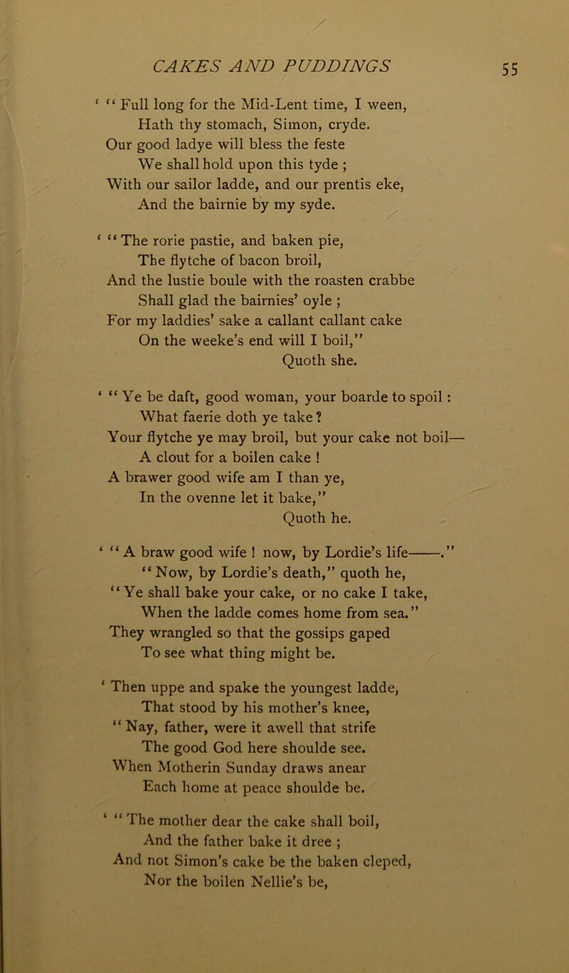 ‘ “Full long for the Mid-Lent time, I ween, Hath thy stomach, Simon, cryde. Our good ladye will bless the feste We shall hold upon this tyde ; With our sailor ladde, and our prentis eke, And the bairnie by my syde. * “ The rorie pastie, and baken pie, The flytche of bacon broil, And the lustie boule with the roasten crabbe Shall glad the bairnies’ oyle ; For my laddies’ sake a callant callant cake On the weeke’s end will I boil,” Quoth she. ‘ “ Ye be daft, good woman, your boarde to spoil: What faerie doth ye take ? Your flytche ye may broil, but your cake not boil— A clout for a boilen cake ! A brawer good wife am I than ye, In the ovenne let it bake,” Quoth he. ‘ “ A braw good wife ! now, by Lordie’s life .” “ Now, by Lordie’s death,” quoth he, “Ye shall bake your cake, or no cake I take, When the ladde comes home from sea.” They wrangled so that the gossips gaped To see what thing might be. ‘ Then uppe and spake the youngest ladde, That stood by his mother’s knee, “Nay, father, were it awell that strife The good God here shoulde see. When Motherin Sunday draws anear Each home at peace shoulde be. ‘ “ The mother dear the cake shall boil, And the father bake it dree ; And not Simon’s cake be the baken cleped, Nor the boilen Nellie’s be,