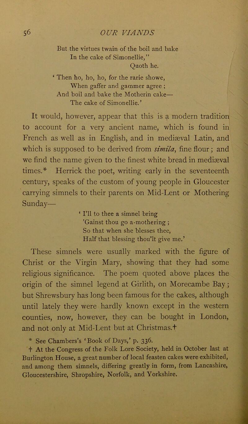But the virtues twain of the boil and bake In the cake of Simonellie,” Quoth he. * Then ho, ho, ho, for the rarie showe, When gaffer and gammer agree ; And boil and bake the Motherin cake— The cake of Simonellie.’ It would, however, appear that this is a modern tradition to account for a very ancient name, which is found in French as well as in English, and in mediasval Latin, and which is supposed to be derived from simila, fine flour; and we find the name given to the finest white bread in mediaeval times.* Herrick the poet, writing early in the seventeenth century, speaks of the custom of young people in Gloucester carrying simnels to their parents on Mid-Lent or Mothering Sunday— ‘ I’ll to thee a simnel bring ’Gainst thou go a-mothering ; So that when she blesses thee, Half that blessing thou’lt give me.’ These simnels were usually marked with the figure of Christ or the Virgin Mary, showing that they had some religious significance. The poem quoted above places the origin of the simnel legend at Girlith, on Morecambe Bay; but Shrewsbury has long been famous for the cakes, although until lately they were hardly known except in the western counties, now, however, they can be bought in London, and not only at Mid-Lent but at Christmas.t * See Chambers’s ‘Book of Days,’ p. 336. t At the Congress of the Folk Lore Society, held in October last at Burlington House, a great number of local feasten cakes were exhibited, and among them simnels, differing greatly in form, from Lancashire, Gloucestershire, Shropshire, Norfolk, and Yorkshire.