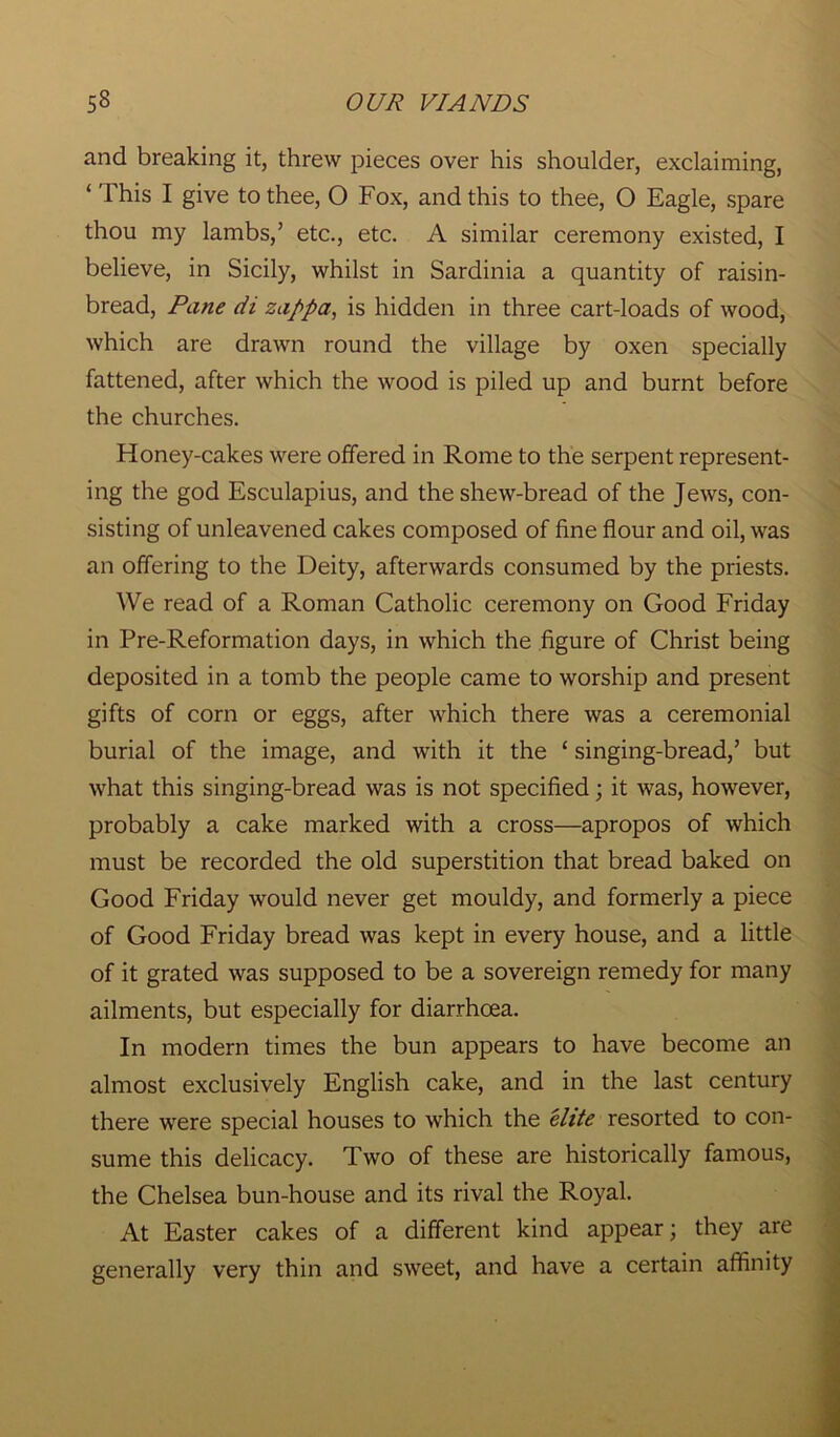 and breaking it, threw pieces over his shoulder, exclaiming, ‘ This I give to thee, O Fox, and this to thee, O Eagle, spare thou my lambs,’ etc., etc. A similar ceremony existed, I believe, in Sicily, whilst in Sardinia a quantity of raisin- bread, Pane di zappa, is hidden in three cart-loads of wood, which are drawn round the village by oxen specially fattened, after which the wood is piled up and burnt before the churches. Honey-cakes were offered in Rome to the serpent represent- ing the god Esculapius, and the shew-bread of the Jews, con- sisting of unleavened cakes composed of fine flour and oil, was an offering to the Deity, afterwards consumed by the priests. We read of a Roman Catholic ceremony on Good Friday in Pre-Reformation days, in which the figure of Christ being deposited in a tomb the people came to worship and present gifts of corn or eggs, after which there was a ceremonial burial of the image, and with it the 1 singing-bread,’ but what this singing-bread was is not specified; it was, however, probably a cake marked with a cross—apropos of which must be recorded the old superstition that bread baked on Good Friday would never get mouldy, and formerly a piece of Good Friday bread was kept in every house, and a little of it grated was supposed to be a sovereign remedy for many ailments, but especially for diarrhoea. In modern times the bun appears to have become an almost exclusively English cake, and in the last century there were special houses to which the elite resorted to con- sume this delicacy. Two of these are historically famous, the Chelsea bun-house and its rival the Royal. At Easter cakes of a different kind appear; they are generally very thin and sweet, and have a certain affinity