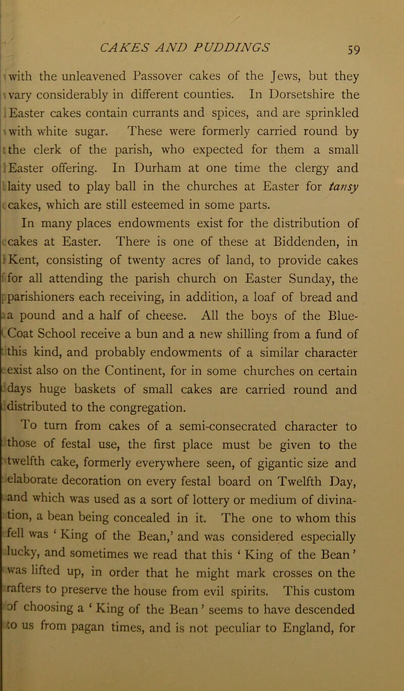 with the unleavened Passover cakes of the Jews, but they vary considerably in different counties. In Dorsetshire the Easter cakes contain currants and spices, and are sprinkled with white sugar. These were formerly carried round by ; the clerk of the parish, who expected for them a small Easter offering. In Durham at one time the clergy and laity used to play ball in the churches at Easter for tansy . cakes, which are still esteemed in some parts. In many places endowments exist for the distribution of cakes at Easter. There is one of these at Biddenden, in 1 Kent, consisting of twenty acres of land, to provide cakes : for all attending the parish church on Easter Sunday, the : parishioners each receiving, in addition, a loaf of bread and a pound and a half of cheese. All the boys of the Blue- 1 Coat School receive a bun and a new shilling from a fund of • this kind, and probably endowments of a similar character exist also on the Continent, for in some churches on certain days huge baskets of small cakes are carried round and distributed to the congregation. To turn from cakes of a semi-consecrated character to those of festal use, the first place must be given to the twelfth cake, formerly everywhere seen, of gigantic size and elaborate decoration on every festal board on Twelfth Day, and which was used as a sort of lottery or medium of divina- tion, a bean being concealed in it. The one to whom this fell was ‘ King of the Bean,’ and was considered especially lucky, and sometimes we read that this ‘ King of the Bean ’ was lifted up, in order that he might mark crosses on the rafters to preserve the house from evil spirits. This custom of choosing a ‘ King of the Bean ’ seems to have descended to us from pagan times, and is not peculiar to England, for
