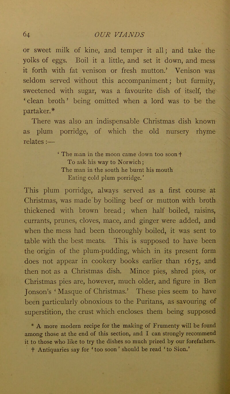 or sweet milk of kine, and temper it all; and take the yolks of eggs. Boil it a little, and set it down, and mess it forth with fat venison or fresh mutton.’ Venison was seldom served without this accompaniment; but furmity, sweetened with sugar, was a favourite dish of itself, the ‘ clean broth ’ being omitted when a lord was to be the partaker.* There was also an indispensable Christmas dish known as plum porridge, of which the old nursery rhyme relates:— ‘ The man in the moon came down too soon + To ask his way to Norwich ; The man in the south he burnt his mouth Eating cold plum porridge. ’ This plum porridge, always served as a first course at Christmas, was made by boiling beef or mutton with broth thickened with brown bread; when half boiled, raisins, currants, prunes, cloves, mace, and ginger were added, and when the mess had been thoroughly boiled, it was sent to table with the best meats. This is supposed to have been the origin of the plum-pudding, which in its present form does not appear in cookery books earlier than 1675, and then not as a Christmas dish. Mince pies, shred pies, or Christmas pies are, however, much older, and figure in Ben Jonson’s ‘Masque of Christmas.’ These pies seem to have been particularly obnoxious to the Puritans, as savouring of superstition, the crust which encloses them being supposed * A more modern recipe for the making of Frumenty will be found among those at the end of this section, and I can strongly recommend it to those who like to try the dishes so much prized by our forefathers. t Antiquaries say for 1 too soon ’ should be read ‘ to Sion.’