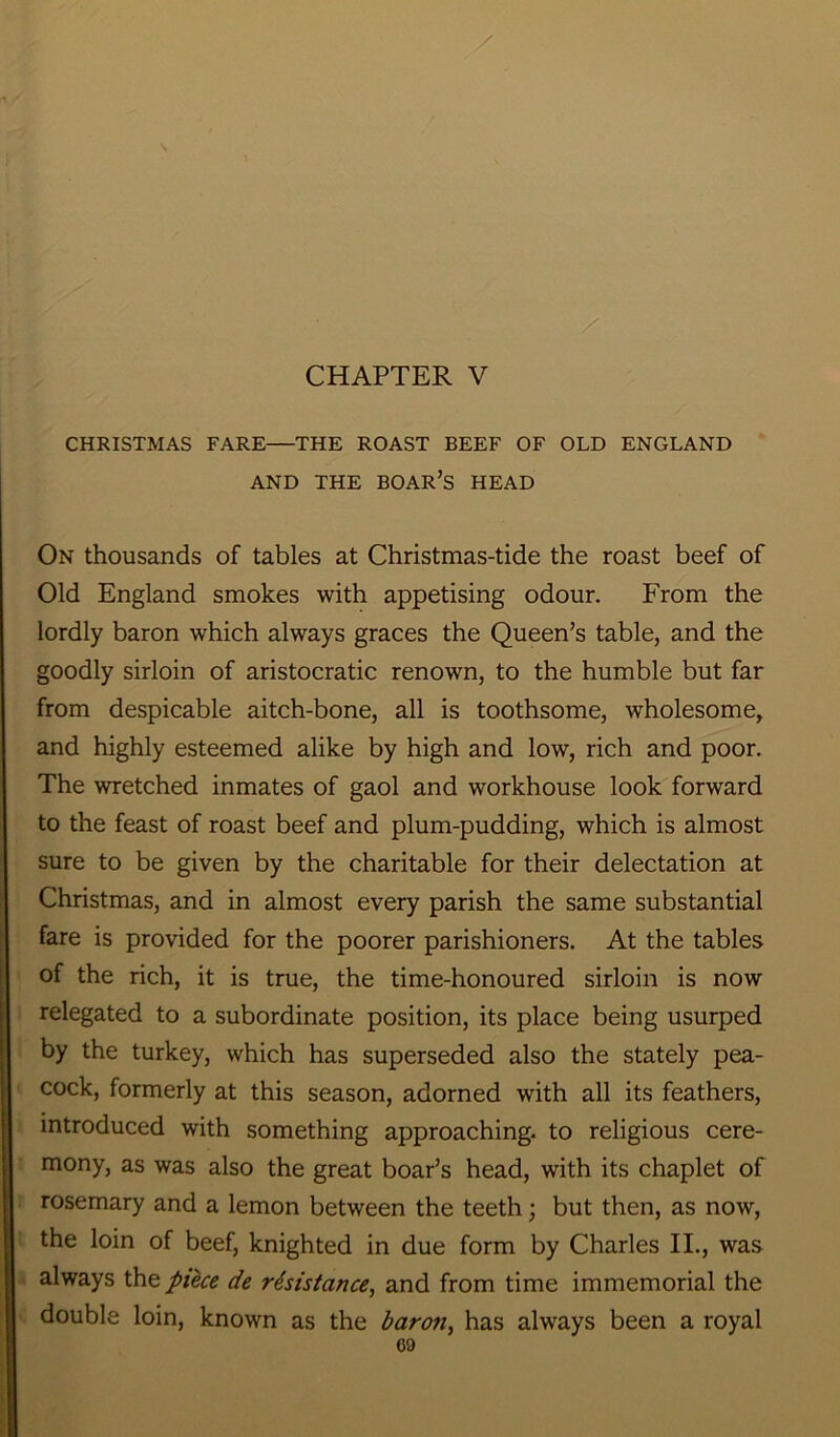 CHAPTER V / CHRISTMAS FARE THE ROAST BEEF OF OLD ENGLAND AND THE BOAR’S HEAD On thousands of tables at Christmas-tide the roast beef of Old England smokes with appetising odour. From the lordly baron which always graces the Queen’s table, and the goodly sirloin of aristocratic renown, to the humble but far from despicable aitch-bone, all is toothsome, wholesome, and highly esteemed alike by high and low, rich and poor. The wretched inmates of gaol and workhouse look forward to the feast of roast beef and plum-pudding, which is almost sure to be given by the charitable for their delectation at Christmas, and in almost every parish the same substantial fare is provided for the poorer parishioners. At the tables of the rich, it is true, the time-honoured sirloin is now relegated to a subordinate position, its place being usurped by the turkey, which has superseded also the stately pea- cock, formerly at this season, adorned with all its feathers, introduced with something approaching, to religious cere- mony, as was also the great boar’s head, with its chaplet of rosemary and a lemon between the teeth; but then, as now, the loin of beef, knighted in due form by Charles II., was always \he piece de resistance, and from time immemorial the double loin, known as the baron, has always been a royal
