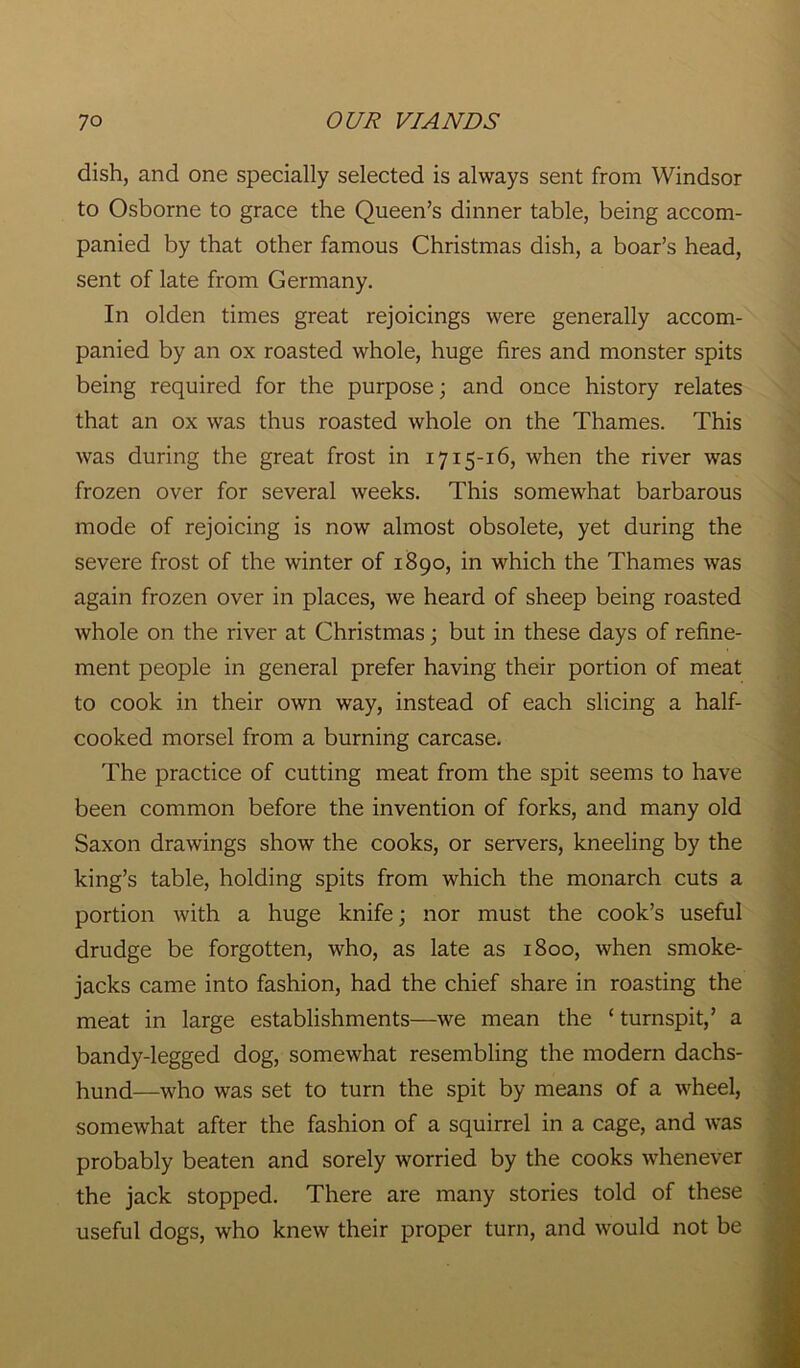 dish, and one specially selected is always sent from Windsor to Osborne to grace the Queen’s dinner table, being accom- panied by that other famous Christmas dish, a boar’s head, sent of late from Germany. In olden times great rejoicings were generally accom- panied by an ox roasted whole, huge fires and monster spits being required for the purpose; and once history relates that an ox was thus roasted whole on the Thames. This was during the great frost in 1715-16, when the river was frozen over for several weeks. This somewhat barbarous mode of rejoicing is now almost obsolete, yet during the severe frost of the winter of 1890, in which the Thames was again frozen over in places, we heard of sheep being roasted whole on the river at Christmas; but in these days of refine- ment people in general prefer having their portion of meat to cook in their own way, instead of each slicing a half- cooked morsel from a burning carcase. The practice of cutting meat from the spit seems to have been common before the invention of forks, and many old Saxon drawings show the cooks, or servers, kneeling by the king’s table, holding spits from which the monarch cuts a portion with a huge knife; nor must the cook’s useful drudge be forgotten, who, as late as 1800, when smoke- jacks came into fashion, had the chief share in roasting the meat in large establishments—we mean the ‘ turnspit,’ a bandy-legged dog, somewhat resembling the modern dachs- hund—who was set to turn the spit by means of a wheel, somewhat after the fashion of a squirrel in a cage, and was probably beaten and sorely worried by the cooks whenever the jack stopped. There are many stories told of these useful dogs, who knew their proper turn, and would not be